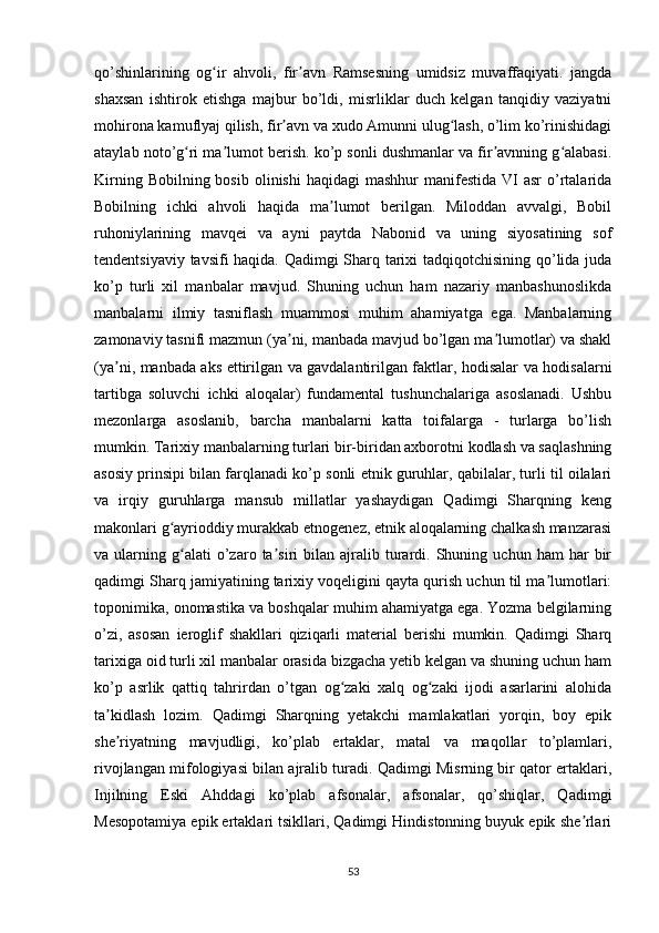 qo’shinlarining   og ir   ahvoli,   fir avn   Ramsesning   umidsiz   muvaffaqiyati.   jangdaʻ ʼ
shaxsan   ishtirok   etishga   majbur   bo’ldi,   misrliklar   duch   kelgan   tanqidiy   vaziyatni
mohirona kamuflyaj qilish, fir avn va xudo Amunni ulug lash, o’lim ko’rinishidagi	
ʼ ʻ
ataylab noto’g ri ma lumot berish. ko’p sonli dushmanlar va fir avnning g alabasi.	
ʻ ʼ ʼ ʻ
Kirning  Bobilning bosib  olinishi  haqidagi   mashhur  manifestida  VI  asr  o’rtalarida
Bobilning   ichki   ahvoli   haqida   ma lumot   berilgan.   Miloddan   avvalgi,   Bobil	
ʼ
ruhoniylarining   mavqei   va   ayni   paytda   Nabonid   va   uning   siyosatining   sof
tendentsiyaviy tavsifi haqida. Qadimgi Sharq tarixi tadqiqotchisining qo’lida juda
ko’p   turli   xil   manbalar   mavjud.   Shuning   uchun   ham   nazariy   manbashunoslikda
manbalarni   ilmiy   tasniflash   muammosi   muhim   ahamiyatga   ega.   Manbalarning
zamonaviy tasnifi mazmun (ya ni, manbada mavjud bo’lgan ma lumotlar) va shakl	
ʼ ʼ
(ya ni, manbada aks ettirilgan va gavdalantirilgan faktlar, hodisalar va hodisalarni	
ʼ
tartibga   soluvchi   ichki   aloqalar)   fundamental   tushunchalariga   asoslanadi.   Ushbu
mezonlarga   asoslanib,   barcha   manbalarni   katta   toifalarga   -   turlarga   bo’lish
mumkin. Tarixiy manbalarning turlari bir-biridan axborotni kodlash va saqlashning
asosiy prinsipi bilan farqlanadi ko’p sonli etnik guruhlar, qabilalar, turli til oilalari
va   irqiy   guruhlarga   mansub   millatlar   yashaydigan   Qadimgi   Sharqning   keng
makonlari g ayrioddiy murakkab etnogenez, etnik aloqalarning chalkash manzarasi	
ʻ
va  ularning   g alati   o’zaro   ta siri   bilan  ajralib  turardi.  Shuning  uchun   ham   har   bir
ʻ ʼ
qadimgi Sharq jamiyatining tarixiy voqeligini qayta qurish uchun til ma lumotlari:	
ʼ
toponimika, onomastika va boshqalar muhim ahamiyatga ega. Yozma belgilarning
o’zi,   asosan   ieroglif   shakllari   qiziqarli   material   berishi   mumkin.   Qadimgi   Sharq
tarixiga oid turli xil manbalar orasida bizgacha yetib kelgan va shuning uchun ham
ko’p   asrlik   qattiq   tahrirdan   o’tgan   og zaki   xalq   og zaki   ijodi   asarlarini   alohida	
ʻ ʻ
ta kidlash   lozim.   Qadimgi   Sharqning   yetakchi   mamlakatlari   yorqin,   boy   epik	
ʼ
she riyatning   mavjudligi,   ko’plab   ertaklar,   matal   va   maqollar   to’plamlari,
ʼ
rivojlangan mifologiyasi bilan ajralib turadi. Qadimgi Misrning bir qator ertaklari,
Injilning   Eski   Ahddagi   ko’plab   afsonalar,   afsonalar,   qo’shiqlar,   Qadimgi
Mesopotamiya epik ertaklari tsikllari, Qadimgi Hindistonning buyuk epik she rlari	
ʼ
53 