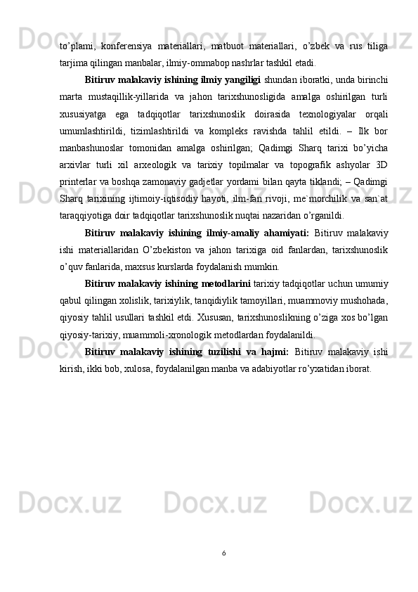 to’plami,   konferensiya   materiallari,   matbuot   materiallari,   o’zbek   va   rus   tiliga
tarjima qilingan manbalar, ilmiy-ommabop nashrlar tashkil etadi.
Bitiruv malakaviy ishining ilmiy yangiligi  shundan iboratki, unda birinchi
marta   mustaqillik-yillarida   va   jahon   tarixshunosligida   amalga   oshirilgan   turli
xususiyatga   ega   tadqiqotlar   tarixshunoslik   doirasida   texnologiyalar   orqali
umumlashtirildi,   tizimlashtirildi   va   kompleks   ravishda   tahlil   etildi.   –   Ilk   bor
manbashunoslar   tomonidan   amalga   oshirilgan;   Qadimgi   Sharq   tarixi   bo’yicha
arxivlar   turli   xil   arxeologik   va   tarixiy   topilmalar   va   topografik   ashyolar   3D
printerlar va boshqa zamonaviy gadjetlar yordami bilan qayta tiklandi; – Qadimgi
Sharq   tarixining   ijtimoiy-iqtisodiy   hayoti,   ilm-fan   rivoji,   me`morchilik   va   san`at
taraqqiyotiga doir tadqiqotlar tarixshunoslik nuqtai nazaridan o’rganildi.
Bitiruv   malakaviy   ishining   ilmiy-amaliy   ahamiyati:   Bitiruv   malakaviy
ishi   materiallaridan   O’zbekiston   va   jahon   tarixiga   oid   fanlardan,   tarixshunoslik
o’quv fanlarida, maxsus kurslarda foydalanish mumkin.
Bitiruv malakaviy ishining metodlarini   tarixiy tadqiqotlar uchun umumiy
qabul qilingan xolislik, tarixiylik, tanqidiylik tamoyillari, muammoviy mushohada,
qiyosiy tahlil usullari tashkil etdi. Xususan, tarixshunoslikning o’ziga xos bo’lgan
qiyosiy-tarixiy, muammoli-xronologik metodlardan foydalanildi. 
Bitiruv   malakaviy   ishining   tuzilishi   va   hajmi:   Bitiruv   malakaviy   ishi
kirish, ikki bob, xulosa, foydalanilgan manba va adabiyotlar ro’yxatidan iborat.
6