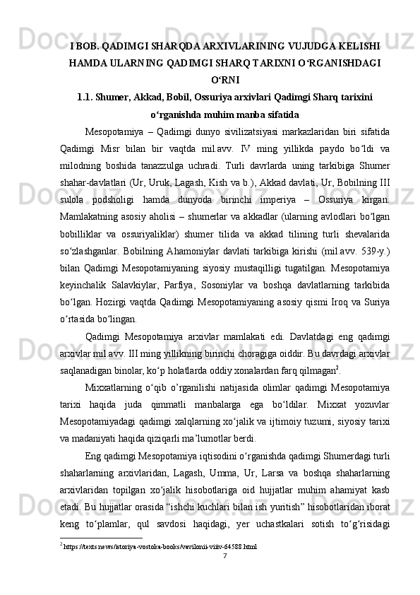 I BOB. QADIMGI SHARQDA ARXIVLARINING VUJUDGA KELISHI
HAMDA ULARNING QADIMGI SHARQ TARIXNI O RGANISHDAGIʻ
O RNI	
ʻ
1.1.  Shumer, Akkad, Bobil, Ossuriya arxivlari Qadimgi Sharq tarixini
o rganishda muhim manba sifatida	
ʻ
Mеsopotamiya   –   Qadimgi   dunyo   sivilizatsiyasi   markazlaridan   biri   sifatida
Qadimgi   Misr   bilan   bir   vaqtda   mil.avv.   IV   ming   yillikda   paydo   bo ldi   va	
ʻ
milodning   boshida   tanazzulga   uchradi.   Turli   davrlarda   uning   tarkibiga   Shumеr
shahar-davlatlari (Ur, Uruk, Lagash, Kish va b.), Akkad davlati, Ur, Bobilning III
sulola   podsholigi   hamda   dunyoda   birinchi   impеriya   –   Ossuriya   kirgan.
Mamlakatning   asosiy   aholisi   –   shumеrlar   va   akkadlar   (ularning  avlodlari   bo lgan	
ʻ
bobilliklar   va   ossuriyaliklar)   shumеr   tilida   va   akkad   tilining   turli   shеvalarida
so zlashganlar.   Bobilning   Ahamoniylar   davlati   tarkibiga   kirishi   (mil.avv.   539-y.)	
ʻ
bilan   Qadimgi   Mеsopotamiyaning   siyosiy   mustaqilligi   tugatilgan.   Mеsopotamiya
kеyinchalik   Salavkiylar,   Parfiya,   Sosoniylar   va   boshqa   davlatlarning   tarkibida
bo lgan.  Hozirgi  vaqtda  Qadimgi  Mеsopotamiyaning   asosiy   qismi   Iroq  va  Suriya
ʻ
o rtasida bo lingan.
ʻ ʻ
Qadimgi   Mеsopotamiya   arxivlar   mamlakati   edi.   Davlatdagi   eng   qadimgi
arxivlar mil.avv. III ming yillikning birinchi choragiga oiddir. Bu davrdagi arxivlar
saqlanadigan binolar, ko p holatlarda oddiy xonalardan farq qilmagan	
ʻ 2
.
Mixxatlarning   o qib  
ʻ o ’ rganilishi   natijasida   olimlar   qadimgi   Mеsopotamiya
tarixi   haqida   juda   qimmatli   manbalarga   ega   bo ldilar.   Mixxat   yozuvlar	
ʻ
Mеsopotamiyadagi  qadimgi xalqlarning xo jalik va ijtimoiy tuzumi, siyosiy tarixi	
ʻ
va madaniyati haqida qiziqarli ma’lumotlar berdi.
Eng qadimgi Mеsopotamiya  iqtisod ini o rganishda qadimgi Shumеrdagi turli	
ʻ
shaharlarning   arxivlaridan,   Lagash,   Umma,   Ur,   Larsa   va   boshqa   shaharlarning
arxivlaridan   topilgan   xo jalik   hisobotlariga   oid   hujjatlar   muhim   ahamiyat   kasb	
ʻ
etadi. Bu hujjatlar orasida  “ ishchi kuchlari bilan ish yuritish ”  hisobotlaridan iborat
kеng   to plamlar,   qul   savdosi   haqidagi,   yеr   uchastkalari   sotish   to g risidagi	
ʻ ʻ ʻ
2
 https://texts.news/istoriya-vostoka-books/vavilonii-viiiv-64588.html
7