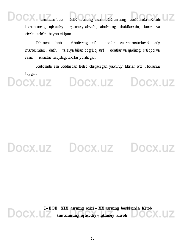                   Birinchi   bob     XIX     asrning   oxiri     XX   asrning     boshlarida     Kitob
tumaniining     iqtisodiy     ijtimoiy   ahvoli,     aholining     shakllanishi,     tarixi     va

etnik  tarkibi  bayon etilgan. 
Ikkinchi     bob     Aholining   urf     odatlari   va   marosimlarida   to`y
 
marosimlari,   dafn   ta`ziya bilan bog`liq   urf   odatlar va qadimgi e`tiqod va	
 
rasm   rusmlar haqidagi fikrlar yoritilgan. 	

Xulosada   esa   boblardan   kelib   chiqadigan   yakuniy   fikrlar   o`z     ifodasini
topgan. 
I– BOB.  XIX  asrning  oxiri – XX asrning  boshlarida  Kitob
tumaniining    iqtisodiy – ijtimoiy  ahvoli.
10 