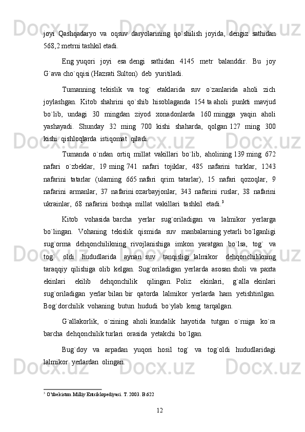 jоyi   Qаshqаdаryo   vа   оqsuv   dаryolаrining   qo`shilish   jоyidа,   dеngiz   sаthidаn
568,2 mеtrni tаshkil etаdi.  
Eng   yuqori     joyi     esa   dengi     sathidan     4145     metr     balanddir.     Bu     joy
G`ava cho`qqisi (Hazrati Sulton)  deb  yuritiladi. 
Tumanning     tekislik     va     tog`     etaklarida     suv     o`zanlarida     aholi     zich
joylashgan.  Kitob  shahrini  qo`shib  hisoblaganda  154 ta aholi  punkti  mavjud
bo`lib,     undagi     30     mingdan     ziyod     xonadonlarda     160   mingga    yaqin    aholi
yashayadi.   Shunday   32   ming   700   kishi    shaharda,   qolgan 127   ming   300
kishi  qishloqlarda  istiqomat  qiladi. 
Tumanda  o`ndan  ortiq  millat  vakillari  bo`lib,  aholining 139 ming  672
nafari     o`zbeklar,    19  ming   741    nafari     tojiklar,     485     nafarini     turklar,    1243
nafarini   tatarlar   (ularning   665 nafari   qrim   tatarlar),   15   nafari   qozoqlar,   9
nafarini  armanlar,  37  nafarini ozarbayjonlar,  343  nafarini  ruslar,  38  nafarini
ukrainlar,  68  nafarini  boshqa  millat  vakillari  tashkil  etadi. 3
 
Kitob     vohasida   barcha     yerlar     sug`oriladigan     va     lalmikor     yerlarga
bo`lingan.     Vohaning     tekislik     qismida     suv     manbalarning   yetarli   bo`lganligi
sug`orma   dehqonchilikning   rivojlanishiga   imkon   yaratgan   bo`lsa,   tog`    va
tog`     oldi     hududlarida     aynan   suv     tanqisligi   lalmikor     dehqonchilikning
taraqqiy  qilishiga  olib  kelgan.   Sug`oriladi gan  yerlarda  asosan sholi  va  paxta
ekinlari     ekilib     dehqonchilik     qilingan.   Poliz     ekinlari,     g`alla   ekinlari
sug`oriladigan   yerlar bilan bir  qatorda  lalmikor   yerlarda  ham  yetishtirilgan.
Bog`dorchilik  vohaning  butun  hududi  bo`ylab  keng  tarqalgan. 
G`allakorlik,     o`zining     aholi   kundalik     hayotida     tutgan     o`rniga     ko`ra
barcha  dehqonchilik turlari  orasida  yetakchi  bo`lgan. 
Bug`doy     va     arpadan     yuqori     hosil     tog`     va     tog`oldi     hududlaridagi
lalmikor  yerlardan  olingan. 
3
  O’zbekiston Milliy Entsiklopediyasi. T. 2003. B.622
12 