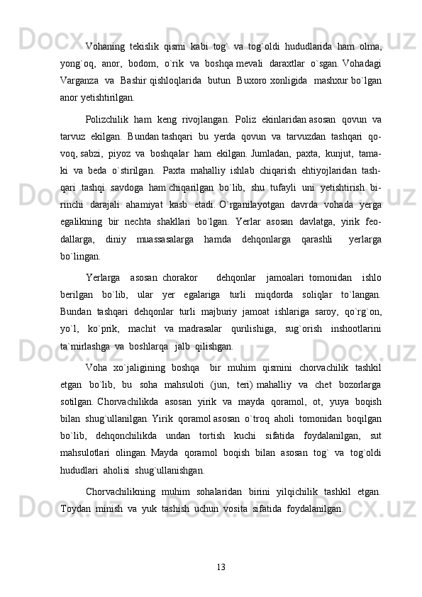 Vohaning  tekislik  qismi  kabi  tog`  va  tog`oldi  hududlarida  ham  olma,
yong`oq,   anor,   bodom,   o`rik   va   boshqa mevali   daraxtlar   o`sgan. Vohadagi
Varganza   va   Bashir qishloqlarida   butun   Buxoro xonligida   mashxur bo`lgan
anor yetishtirilgan. 
Polizchilik  ham  keng  rivojlangan.  Poliz  ekinlaridan asosan  qovun  va
tarvuz  ekilgan.  Bundan tashqari  bu  yerda  qovun  va  tarvuzdan  tashqari  qo-
voq, sabzi,  piyoz  va  boshqalar  ham  ekilgan. Jumladan,  paxta,  kunjut,  tama-
ki  va  beda  o`stirilgan.   Paxta  mahalliy  ishlab  chiqarish  ehtiyojlaridan  tash-
qari  tashqi  savdoga  ham chiqarilgan  bo`lib,  shu  tufayli  uni  yetishtirish  bi-
rinchi   darajali   ahamiyat   kasb   etadi. O`rganilayotgan   davrda   vohada   yerga
egalikning  bir  nechta  shakllari  bo`lgan.  Yerlar  asosan  davlatga,  yirik  feo-
dallarga,     diniy     muassasalarga     hamda     dehqonlarga     qarashli       yerlarga
bo`lingan.
Yerlarga     asosan   chorakor     dehqonlar     jamoalari   tomonidan     ishlo
berilgan     bo`lib,     ular     yer     egalariga     turli     miqdorda     soliqlar     to`langan.
Bundan  tashqari  dehqonlar  turli  majburiy  jamoat  ishlariga  saroy,  qo`rg`on,
yo`l,     ko`prik,     machit     va   madrasalar     qurilishiga,     sug`orish     inshootlarini
ta`mirlashga  va  boshlarqa   jalb  qilishgan. 
Voha   xo`jaligining   boshqa     bir   muhim   qismini   chorvachilik   tashkil
etgan     bo`lib,     bu     soha     mahsuloti     (jun,    teri)   mahalliy    va    chet     bozorlarga
sotilgan. Chorvachilikda   asosan   yirik   va   mayda   qoramol,   ot,   yuya   boqish
bilan  shug`ullanilgan. Yirik  qoramol asosan  o`troq  aholi  tomonidan  boqilgan
bo`lib,     dehqonchilikda     undan     tortish     kuchi     sifatida     foydalanilgan,     sut
mahsulotlari  olingan. Mayda  qoramol  boqish  bilan  asosan  tog`  va  tog`oldi
hududlari  aholisi  shug`ullanishgan. 
Chorvachilikning   muhim   sohalaridan   birini   yilqichilik   tashkil   etgan.
Toydan  minish  va  yuk  tashish  uchun  vosita  sifatida  foydalanilgan.
13 