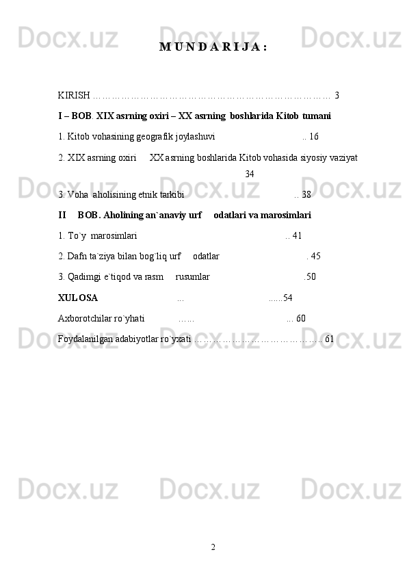 M U N D A R I J A :
KIRISH ………………………………………………………………… 3
I – BOB .  XIX asrning oxiri – XX asrning  boshlarida Kitob tumani
1. Kitob vohasining geografik joylashuvi  .. 16
2. XIX asrning oxiri   XX asrning boshlarida Kitob vohasida siyosiy vaziyat 	
 
 34	

3. Voha  aholisining etnik tarkibi  .. 38	

II   BOB. 	
 Aholining an`anaviy urf   odatlari va marosimlari 	
1. To`y  marosimlari  .. 41	

2. Dafn ta`ziya bilan bog`liq urf   odatlar  . 45	
 
3. Qadimgi e`tiqod va rasm   rusumlar  .50	
 
XULOSA   ... ......54	
 
Axborotchilar ro`yhati  …... ... 60	
 
Foydalanilgan adabiyotlar ro`yxati ………………………………….. 61
2 