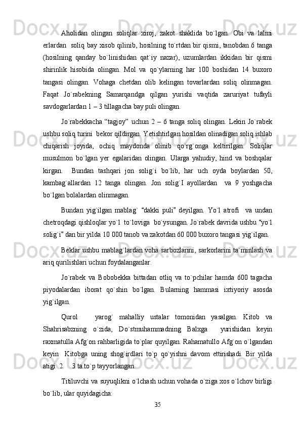 Аhоlidаn   оlingаn   sоliqlаr   хirоj,   zаkоt   shаklidа   bo`lgаn.   Оbi   vа   lаlmi
еrlаrdаn   sоliq bаy хisоb qilinib, hоsilning to`rtdаn bir qismi, tаnоbdаn 6 tаngа
(hоsilning   qаndаy   bo`linishidаn   qаt`iy   nаzаr),   uzumlаrdаn   ikkidаn   bir   qismi
shirinlik   hisоbidа   оlingаn.   Mоl   vа   qo`ylаrning   hаr   100   bоshidаn   14   buхоrо
tаngаsi   оlingаn.   Vоhаgа   chеtdаn   оlib   kеlingаn   tоvаrlаrdаn   sоliq   оlinmаgаn.
Fаqаt   Jo`rаbеkning   Sаmаrqаndgа   qilgаn   yurishi   vаqtidа   zаruriyat   tufаyli
sаvdоgаrlаrdаn 1 – 3 tillаgаchа bаy puli оlingаn.
Jo`rabekkacha  “tagjoy”   uchun  2  –  6  tanga  soliq   olingan.   Lekin  Jo`rabek
ushbu soliq turini  bekor qildirgan. Yetishtirlgan hosildan olinadigan soliq ishlab
chiqarish   joyida,   ochiq   maydonda   olinib   qo`rg`onga   keltirilgan.   Soliqlar
musulmon   bo`lgan   yer   egalaridan   olingan.   Ularga   yahudiy,   hind   va   boshqalar
kirgan.     Bundan   tashqari   jon   solig`i   bo`lib,   har   uch   oyda   boylardan   50,
kambag`allardan   12   tanga   olingan.   Jon   solig`I   ayollardan     va   9   yoshgacha
bo`lgan bolalardan olinmagan. 
Bundan   yig`ilgan   mablag`   dakki   puli   deyilgan.   Yo`l   atrofi     va   undan 
chetroqdagi qishloqlar yo`l  to`loviga  bo`ysungan. Jo`rabek davrida ushbu  yo`l	

solig`i  dan bir yilda 10	
   000 tanob va zakotdan 60   000 buxoro tangasi yig`ilgan. 
Beklar ushbu mablag`lardan voha sarbozlarini, sarkorlarini ta`minlash va
ariq qurilishlari uchun foydalanganlar. 
Jo`rabek   va   Bobobekka   bittadan   otliq   va   to`pchilar   hamda   600   tagacha
piyodalardan   iborat   qo`shin   bo`lgan.   Bularning   hammasi   ixtiyoriy   asosda
yig`ilgan. 
Qurol     yarog`   mahalliy   ustalar   tomonidan   yasalgan.   Kitob   va	

Shahrisabzning   o`zida,   Do`stmuhammadning   Balxga     yurishidan   keyin
raxmatulla Afg`on rahbarligida to`plar quyilgan. Rahamatullo Afg`on o`lgandan
keyin     Kitobga   uning   shog`irdlari   to`p   qo`yishni   davom   ettirishadi.   Bir   yilda
atigi  2   3 ta to`p tayyorlangan.	

Titiluvchi va suyuqlikni o`lchash uchun vohada o`ziga xos o`lchov birligi
bo`lib, ular quyidagicha: 
35 