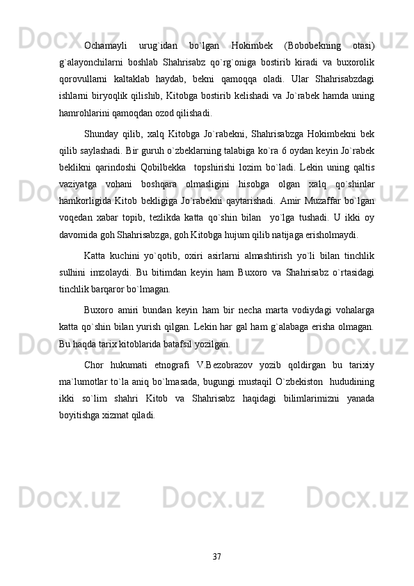 Ochamayli   urug`idan   bo`lgan   Hokimbek   (Bobobekning   otasi)
g`alayonchilarni   boshlab   Shahrisabz   qo`rg`oniga   bostirib   kiradi   va   buxorolik
qorovullarni   kaltaklab   haydab,   bekni   qamoqqa   oladi.   Ular   Shahrisabzdagi
ishlarni   biryoqlik  qilishib,   Kitobga  bostirib   kelishadi   va  Jo`rabek   hamda   uning
hamrohlarini qamoqdan ozod qilishadi. 
Shunday   qilib,   xalq   Kitobga   Jo`rabekni,   Shahrisabzga   Hokimbekni   bek
qilib saylashadi. Bir guruh o`zbeklarning talabiga ko`ra 6 oydan keyin Jo`rabek
beklikni   qarindoshi   Qobilbekka     topshirishi   lozim   bo`ladi.   Lekin   uning   qaltis
vaziyatga   vohani   boshqara   olmasligini   hisobga   olgan   xalq   qo`shinlar
hamkorligida   Kitob   bekligiga   Jo`rabekni   qaytarishadi.   Amir   Muzaffar   bo`lgan
voqedan   xabar   topib,   tezlikda   katta   qo`shin   bilan     yo`lga   tushadi.   U   ikki   oy
davomida goh Shahrisabzga, goh Kitobga hujum qilib natijaga erisholmaydi.   
Katta   kuchini   yo`qotib,   oxiri   asirlarni   almashtirish   yo`li   bilan   tinchlik
sulhini   imzolaydi.   Bu   bitimdan   keyin   ham   Buxoro   va   Shahrisabz   o`rtasidagi
tinchlik barqaror bo`lmagan. 
Buxoro   amiri   bundan   keyin   ham   bir   necha   marta   vodiydagi   vohalarga
katta qo`shin bilan yurish qilgan. Lekin har gal ham g`alabaga erisha olmagan.
Bu haqda tarix kitoblarida batafsil yozilgan. 
Chor   hukumati   etnografi   V.Bezobrazov   yozib   qoldirgan   bu   tarixiy
ma`lumotlar   to`la  aniq   bo`lmasada,   bugungi   mustaqil  O`zbekiston     hududining
ikki   so`lim   shahri   Kitob   va   Shahrisabz   haqidagi   bilimlarimizni   yanada
boyitishga xizmat qiladi. 
37 