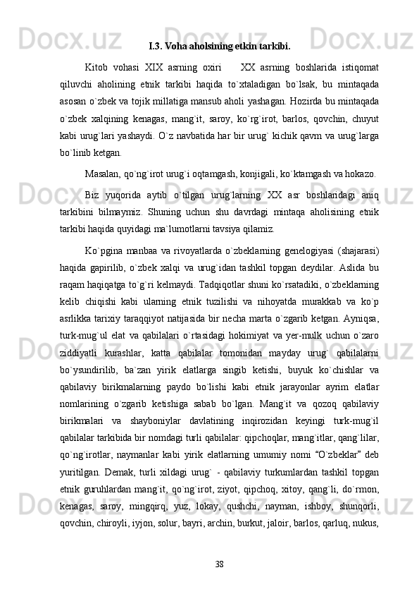 I.3. Voha aholsining etkin tarkibi.
Kitob   vohasi   XIX   asrning   oxiri     XX   asrning   boshlarida   istiqomat
qiluvchi   aholining   etnik   tarkibi   haqida   to`xtaladigan   bo`lsak,   bu   mintaqada
asosan o`zbek va tojik millatiga mansub aholi yashagan.   Hozirda bu mintaqada
o`zbek   xalqining   kenagas,   mang`it,   saroy,   ko`rg`irot,   barlos,   qovchin,   chuyut
kabi urug`lari yashaydi. O`z navbatida har bir urug` kichik qavm va urug`larga
bo`linib ketgan. 
Masalan, qo`ng`irot urug`i oqtamgash, konjigali, ko`ktamgash va hokazo.
Biz   yuqorida   aytib   o`tilgan   urug`larning   XX   asr   boshlaridagi   aniq
tarkibini   bilmaymiz.   Shuning   uchun   shu   davrdagi   mintaqa   aholisining   etnik
tarkibi haqida quyidagi ma`lumotlarni tavsiya qilamiz. 
Ko`pgina   manbaa   va   rivoyatlarda   o`zbeklarning   genelogiyasi   (shajarasi)
haqida   gapirilib,   o`zbek   xalqi   va   urug`idan   tashkil   topgan   deydilar.   Aslida   bu
raqam haqiqatga to`g`ri kelmaydi. Tadqiqotlar shuni ko`rsatadiki, o`zbeklarning
kelib   chiqishi   kabi   ularning   etnik   tuzilishi   va   nihoyatda   murakkab   va   ko`p
asrlikka  tarixiy  taraqqiyot   natijasida  bir   necha  marta  o`zgarib ketgan.  Ayniqsa,
turk-mug`ul   elat   va   qabilalari   o`rtasidagi   hokimiyat   va   yer-mulk   uchun   o`zaro
ziddiyatli   kurashlar,   katta   qabilalar   tomonidan   mayday   urug`   qabilalarni
bo`ysundirilib,   ba`zan   yirik   elatlarga   singib   ketishi,   buyuk   ko`chishlar   va
qabilaviy   birikmalarning   paydo   bo`lishi   kabi   etnik   jarayonlar   ayrim   elatlar
nomlarining   o`zgarib   ketishiga   sabab   bo`lgan.   Mang`it   va   qozoq   qabilaviy
birikmalari   va   shayboniylar   davlatining   inqirozidan   keyingi   turk-mug`il
qabilalar tarkibida bir nomdagi turli qabilalar: qipchoqlar, mang`itlar, qang`lilar,
qo`ng`irotlar,   naymanlar   kabi   yirik   elatlarning   umumiy   nomi   O`zbeklar   deb	
 
yuritilgan.   Demak,   turli   xildagi   urug`   -   qabilaviy   turkumlardan   tashkil   topgan
etnik   guruhlardan   mang`it,   qo`ng`irot,   ziyot,   qipchoq,   xitoy,   qang`li,   do`rmon,
kenagas,   saroy,   mingqirq,   yuz,   lokay,   qushchi,   nayman,   ishboy,   shunqorli,
qovchin, chiroyli, iyjon, solur, bayri, archin, burkut, jaloir, barlos, qarluq, nukus,
38 