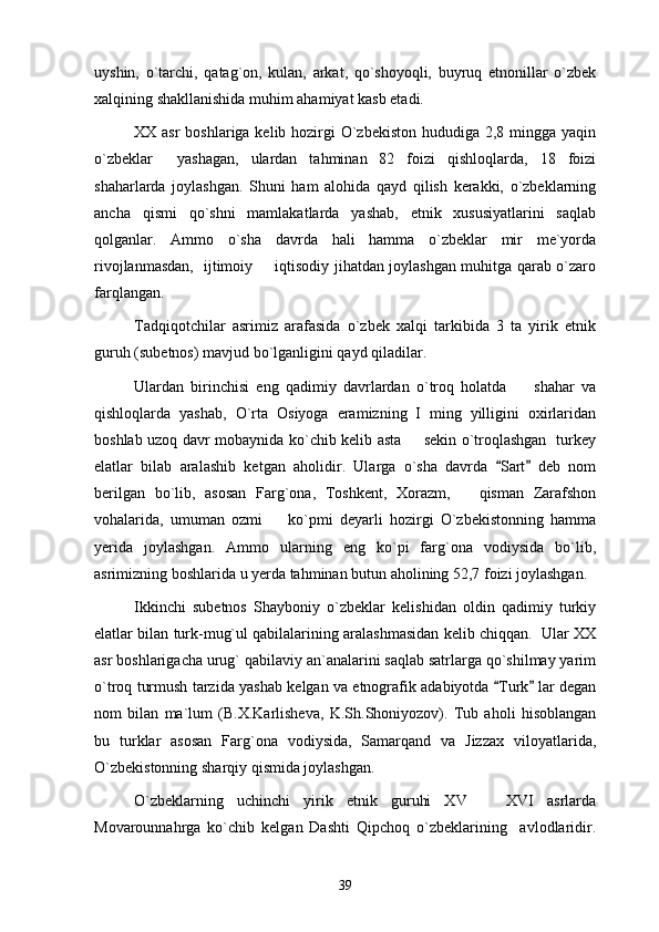 uyshin,   o`tarchi,   qatag`on,   kulan,   arkat,   qo`shoyoqli,   buyruq   etnonillar   o`zbek
xalqining shakllanishida muhim ahamiyat kasb etadi. 
XX asr  boshlariga kelib hozirgi  O`zbekiston hududiga 2,8 mingga yaqin
o`zbeklar     yashagan,   ulardan   tahminan   82   foizi   qishloqlarda,   18   foizi
shaharlarda   joylashgan.   Shuni   ham   alohida   qayd   qilish   kerakki,   o`zbeklarning
ancha   qismi   qo`shni   mamlakatlarda   yashab,   etnik   xususiyatlarini   saqlab
qolganlar.   Ammo   o`sha   davrda   hali   hamma   o`zbeklar   mir   me`yorda
rivojlanmasdan,   ijtimoiy   iqtisodiy jihatdan joylashgan muhitga qarab o`zaro
farqlangan. 
Tadqiqotchilar   asrimiz   arafasida   o`zbek   xalqi   tarkibida   3   ta   yirik   etnik
guruh (subetnos) mavjud bo`lganligini qayd qiladilar. 
Ulardan   birinchisi   eng   qadimiy   davrlardan   o`troq   holatda         shahar   va
qishloqlarda   yashab,   O`rta   Osiyoga   eramizning   I   ming   yilligini   oxirlaridan
boshlab uzoq davr mobaynida ko`chib kelib asta   sekin o`troqlashgan   turkey	

elatlar   bilab   aralashib   ketgan   aholidir.   Ularga   o`sha   davrda   Sart   deb   nom	
 
berilgan   bo`lib,   asosan   Farg`ona,   Toshkent,   Xorazm,       qisman   Zarafshon
vohalarida,   umuman   ozmi     ko`pmi   deyarli   hozirgi   O`zbekistonning   hamma	

yerida   joylashgan.   Ammo   ularning   eng   ko`pi   farg`ona   vodiysida   bo`lib,
asrimizning boshlarida u yerda tahminan butun aholining 52,7 foizi joylashgan. 
Ikkinchi   subetnos   Shayboniy   o`zbeklar   kelishidan   oldin   qadimiy   turkiy
elatlar bilan turk-mug`ul qabilalarining aralashmasidan kelib chiqqan.  Ular XX
asr boshlarigacha urug` qabilaviy an`analarini saqlab satrlarga qo`shilmay yarim
o`troq turmush tarzida yashab kelgan va etnografik adabiyotda  Turk  lar degan	
 
nom   bilan   ma`lum   (B.X.Karlisheva,   K.Sh.Shoniyozov).   Tub   aholi   hisoblangan
bu   turklar   asosan   Farg`ona   vodiysida,   Samarqand   va   Jizzax   viloyatlarida,
O`zbekistonning sharqiy qismida joylashgan. 
O`zbeklarning   uchinchi   yirik   etnik   guruhi   XV     XVI   asrlarda	

Movarounnahrga   ko`chib   kelgan   Dashti   Qipchoq   o`zbeklarining     avlodlaridir.
39 