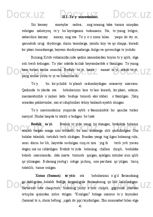 II.1. To`y  marosimlari.
Siz   karnay     sunraylar     sadosi,     nog`oraning   taka   tumini   uzoqdan
eshitgan   zahotiyoq   to`y   bo`layotganini   tushunasiz.   Ha,   to`yning   belgisi,
xabarchisi   karnay     sunray,   nog`ora.   To`y   o`z   nomi   bilan     yaqin   do`sty   or,
 
qarindosh   urug`   diydoriga,   shirin   taomlarga,   yaxshi   kuy   va   qo`shiqqa,   kurash
ko`pkari tomoshasiga, bayram shodiyonalariga, kulgu va quvonchga to`yishdir. 
Bizning Kitob vohamizda juda qadim zamonlardan buyon to`y qilib, elga
osh   berib   kelingan.   To`ylar   odatda   kichik   bayramlardek   o`tkazilgan.   To`yning
ham   turlari   ancha   muncha.   Beshik     to`yi,   hanta     sunnat   to`yi,   nikoh   to`yi,	

payg`ambar yoshi to`yi va hokazolardir. 
To`y     bu   ko`pchilik   to`planib   nishonlaydigan   ommaviy   marosim.	

Qadimda   to`ylarda   ota     bobolarimiz   bira   to`lasi   kurash,   ko`pkari,   askiya,	

masxarabozlik   o`yinlari   kabi   boshqa   tomosh   ako`riklari     o`tkazilgan.   Xalq
orasidan pahlavonlar, san`at ishqibozlari tabiiy tanlanib ajratib olingan. 
To`y   marosimlarini   yuqorida   aytib   o`tkanimizdek   bir   qancha   turlari
mavjud. Shular haqida to`xtalib o`tadigan  bo`lsak:
Beshik     to`yi.         Beshik   to`yida   yangi   bo`shangan,   beshikda   bolasini
emizib   turgan   onaga   non   tishlatib,   bu   non   bolalarga   olib   qochdirilgan.   Uni
bolalar  talashib, tortishib  terib olishgan.  Bundan  yangi  tug`ilgan bolaning ruhi,
umri   shirin   bo`lib,   hayotda   sochilgan   rizq-ro`zini     yig`ib     terib   yeb   yursin	

degan   ma`no   ishlatilgan.   Beshik   to`yida     bolaning     chillasi     chiqib,     beshikka
belash     marosimida,     ikki   marta     turmush     qurgan,   ajralgan   xotinlar   irim   qilib
qo`yilmagan.  Bolaning yostig`i  ostiga  pichoq,  non parchasi  qo`yilgan.  Isiriq
tutatilib,  tumor osilgan. 
    Xatna   (Sunnat)     to`yi da     ota     bobolarimiz   o`g`il   farzandning	

go`dakligidan   bolalik   fasliga   kirganligida   farzandining   qo`lini   halollashgan.
Sartarosh   usta   chaqirtirib,   bolaning   jinsiy   a`zosi   chilpib,   gigiyenik   jihatdan
ortiqcha   qismidan   xolos   etilgan.   Kesilgan   bolaga   maxsus   to`y   kiyimlari	
 
(baxmal to`n, shoxi belbog`, jigali do`ppi) kiydirilgan. Shu munosabat bilan elga
41 