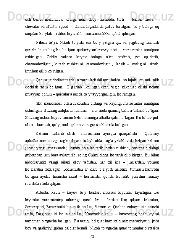 osh   berib,   mehmonlar   oldiga   non,   choy,   nisholda,   turli     tuman   meva   
chevalar   va   albatta   spool     chinni   laganlarda   palov   tortilgan.   To`y   bolaga   oq	

surpdan ko`ylak – ishton kiydirilib, musulmonlikka qabul qilingan. 
Nikoh   to`yi.   Nikoh   to`yida   esa   bo`y   yetgan   qiz   va   yigitning   turmush
qurishi   bilan   bog`liq   bo`lgan   qadimiy   an`anaviy   odat   –   marosimlar   amalgam
oshirilgan.   Oddiy   xalqqa   kuyov   bolaga   o`tin   terdirib,   yer   ag`darib,
chavandozligini,   kurash   tushishini,   kamondozligini,     kosib   –   ustaligini     sinab,
imtihon qilib ko`rilgan. 
Qadim   ajdodlarimizda   o`zaro   kelishilgan   holda   bo`lajak   kelinni   olib
qochish   rasm   bo`lgan.   “O`g`irlab”   kelingan   qizni   yigit     nikohlab   olishi   uchun
muayyan qonun – qoidalar asosida to`y tayyorgarligini ko`rishgan. 
Shu   munosabat   bilan   nikohdan   oldingi   va   keyingi   marosimlar   amalgam
oshirilgan. Bizning xalqlarda hamma     ma`noda qizning bahosi baland bo`lgan.
Shuning uchun kuyov tomon kelin tomonga albatta qalin to`lagan. Bu to`lov pul,
oltin – kumush, qo`y, mol,  gilam va kigiz shakllarida bo`lgan. 
Kelinni   tushirib   olish     marosimini   ayniqsa   qiziqarlidir.     Qadimiy
ajdodlarimiz olovga sig`inishgani  tufayli otda, tog`a yetaklovida kelgan kelinni
(hozir yengil mashinada)   kuyov bola ko`tarib, otdan tushirib, darvoza oldidagi
gulxandan uch bora aylantirib, so`ng Chimildiqqa ko`tarib olib kirgan. Bu bilan
ajdodlarimiz   yangi   oilani   olov   taftidan,   har   xil   ins   –   jinslardan,   yomon
ko`zlardan   tozalagan.   Ikkinchidan   er   kishi   o`z   jufti   halolini,   turmush   hamrohi
bo`lgan   ayolni   hamisha   izzat   –   hurmatda,   qo`lda   ko`ratib   yurishni   ramziy
ravishda ifoda qilgan. 
Albatta,   kelin   –   kuyov   to`y   kunlari   maxsus   kiyimlar   kiyishgan.   Bu
kiyimlar   yurtimizning   udumiga   qarab   bir   –   birdan   farq   qilgan.   Masalan,
Samarqand,  Buxoroniki  bir  toifa  bo`lsa,  Surxon va Qashqa  vohasiniki  ikkinchi
toifa,   Farg`onaniki   bo`lak   bo`lsa,   Xorazmlik   kelin   –   kuyovning   bosh   kiyimi
tamoman o`zgacha bo`lgan.  Bu tashqi belgilar ham xalqimiz madaniyatini juda
boy va qadimiyligidan dalolat beradi. Nikoh to`ygacha quad tomonlar o`rtasida
42 