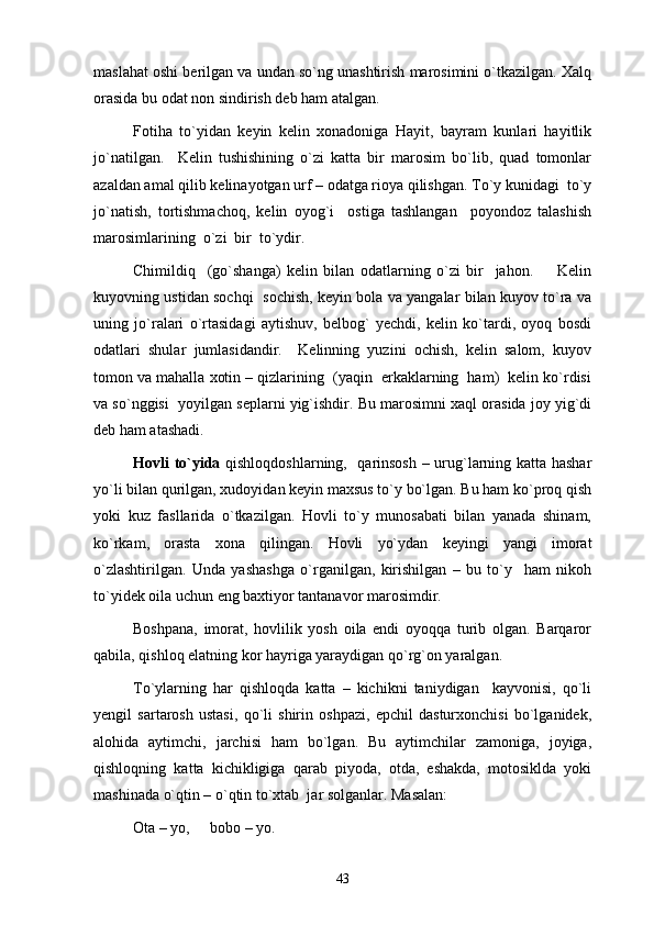 maslahat oshi berilgan va undan so`ng unashtirish marosimini o`tkazilgan. Xalq
orasida bu odat non sindirish deb ham atalgan. 
Fotiha   to`yidan   keyin   kelin   xonadoniga   Hayit,   bayram   kunlari   hayitlik
jo`natilgan.     Kelin   tushishining   o`zi   katta   bir   marosim   bo`lib,   quad   tomonlar
azaldan amal qilib kelinayotgan urf – odatga rioya qilishgan. To`y kunidagi  to`y
jo`natish,   tortishmachoq,   kelin   oyog`i     ostiga   tashlangan     poyondoz   talashish
marosimlarining  o`zi  bir  to`ydir. 
Chimildiq     (go`shanga)   kelin   bilan   odatlarning   o`zi   bir     jahon.         Kelin
kuyovning ustidan sochqi   sochish, keyin bola va yangalar bilan kuyov to`ra va
uning   jo`ralari   o`rtasidagi   aytishuv,   belbog`   yechdi,   kelin   ko`tardi,   oyoq   bosdi
odatlari   shular   jumlasidandir.     Kelinning   yuzini   ochish,   kelin   salom,   kuyov
tomon va mahalla xotin – qizlarining  (yaqin  erkaklarning  ham)  kelin ko`rdisi
va so`nggisi  yoyilgan seplarni yig`ishdir. Bu marosimni xaql orasida joy yig`di
deb ham atashadi.  
Hovli to`yida   qishloqdoshlarning,   qarinsosh – urug`larning katta hashar
yo`li bilan qurilgan, xudoyidan keyin maxsus to`y bo`lgan. Bu ham ko`proq qish
yoki   kuz   fasllarida   o`tkazilgan.   Hovli   to`y   munosabati   bilan   yanada   shinam,
ko`rkam,   orasta   xona   qilingan.   Hovli   yo`ydan   keyingi   yangi   imorat
o`zlashtirilgan.   Unda   yashashga   o`rganilgan,   kirishilgan   –   bu   to`y     ham   nikoh
to`yidek oila uchun eng baxtiyor tantanavor marosimdir. 
Boshpana,   imorat,   hovlilik   yosh   oila   endi   oyoqqa   turib   olgan.   Barqaror
qabila, qishloq elatning kor hayriga yaraydigan qo`rg`on yaralgan. 
To`ylarning   har   qishloqda   katta   –   kichikni   taniydigan     kayvonisi,   qo`li
yengil   sartarosh   ustasi,   qo`li   shirin   oshpazi,   epchil   dasturxonchisi   bo`lganidek,
alohida   aytimchi,   jarchisi   ham   bo`lgan.   Bu   aytimchilar   zamoniga,   joyiga,
qishloqning   katta   kichikligiga   qarab   piyoda,   otda,   eshakda,   motosiklda   yoki
mashinada o`qtin – o`qtin to`xtab  jar solganlar. Masalan: 
Ota – yo,  bobo – yo.
43 