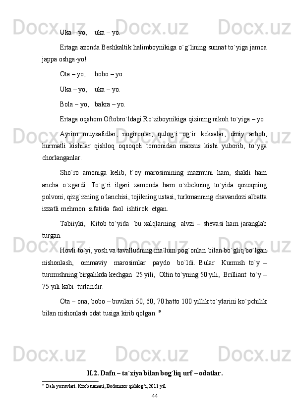 Uka – yo,  uka – yo. 
Ertaga azonda Beshkaltik halimboynikiga o`g`lining sunnat to`yiga jamoa
jappa oshga-yo!   
Ota – yo,  bobo – yo.
Uka – yo,  uka – yo. 
Bola – yo,  bakra – yo.
Ertaga oqshom Oftobro`ldagi Ro`ziboynikiga qizining nikoh to`yiga – yo!
Ayrim   muysafidlar,   nogironlar,   qulog`i   og`ir   keksalar,   diniy   arbob,
hurmatli   kishilar   qishloq   oqsoqoli   tomonidan   maxsus   kishi   yuborib,   to`yga
chorlanganlar. 
Sho`ro   amoniga   kelib,   t`oy   marosimining   mazmuni   ham,   shakli   ham
ancha   o`zgardi.   To`g`ri   ilgari   zamonda   ham   o`zbekning   to`yida   qozoqning
polvoni, qizg`izning o`lanchisi, tojikning ustasi, turkmanning chavandozi albatta
izzatli mehmon  sifatida  faol  ishtirok  etgan.
Tabiiyki,     Kitob   to`yida     bu   xalqlarning     alvzi   –   shevasi   ham   jaranglab
turgan. 
Hovli to`yi, yosh va tavalludning ma`lum pog`onlari bilan bo`gliq bo`lgan
nishonlash,     ommaviy     marosimlar     paydo     bo`ldi.   Bular     Kumush   to`y   –
turmushning birgalikda kechgan  25 yili,  Oltin to`yning 50 yili,  Brilliant  to`y –
75 yili kabi  turlaridir. 
Ota – ona, bobo – buvilari 50, 60, 70 hatto 100 yillik to`ylarini ko`pchilik
bilan nishonlash odat tusiga kirib qolgan.  9
II.2. Dafn – ta`ziya bilan bog`liq urf – odatlar.
9
  Dala yozuvlari. Kitob tumani, Bodomzor qishlog’i, 2011 yil.
44 