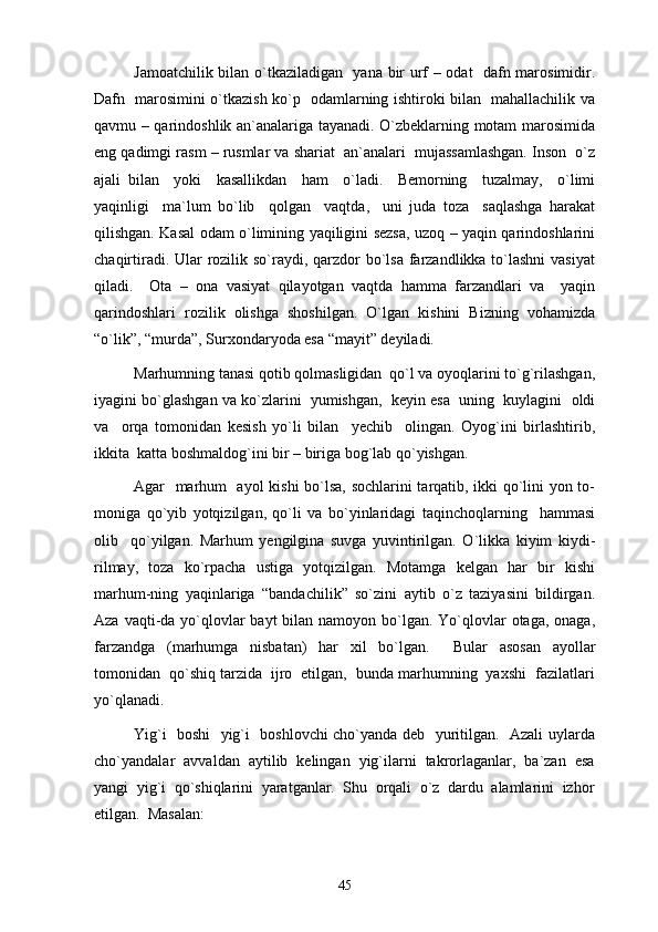 Jamoatchilik bilan o`tkaziladigan   yana bir urf – odat   dafn marosimidir.
Dafn   marosimini o`tkazish ko`p   odamlarning ishtiroki bilan   mahallachilik va
qavmu – qarindoshlik an`analariga tayanadi. O`zbeklarning motam marosimida
eng qadimgi rasm – rusmlar va shariat  an`analari  mujassamlashgan. Inson  o`z
ajali   bilan     yoki     kasallikdan     ham     o`ladi.     Bemorning     tuzalmay,     o`limi
yaqinligi     ma`lum   bo`lib     qolgan     vaqtda,     uni   juda   toza     saqlashga   harakat
qilishgan. Kasal odam o`limining yaqiligini sezsa, uzoq – yaqin qarindoshlarini
chaqirtiradi. Ular  rozilik so`raydi, qarzdor bo`lsa farzandlikka to`lashni  vasiyat
qiladi.     Ota   –   ona   vasiyat   qilayotgan   vaqtda   hamma   farzandlari   va     yaqin
qarindoshlari   rozilik   olishga   shoshilgan.   O`lgan   kishini   Bizning   vohamizda
“o`lik”, “murda”, Surxondaryoda esa “mayit” deyiladi.
Marhumning tanasi qotib qolmasligidan  qo`l va oyoqlarini to`g`rilashgan,
iyagini bo`glashgan va ko`zlarini  yumishgan,  keyin esa  uning  kuylagini  oldi
va     orqa   tomonidan   kesish   yo`li   bilan     yechib     olingan.   Oyog`ini   birlashtirib,
ikkita  katta boshmaldog`ini bir – biriga bog`lab qo`yishgan. 
Agar   marhum   ayol kishi  bo`lsa, sochlarini tarqatib, ikki qo`lini yon to-
moniga   qo`yib   yotqizilgan,   qo`li   va   bo`yinlaridagi   taqinchoqlarning     hammasi
olib     qo`yilgan.   Marhum   yengilgina   suvga   yuvintirilgan.   O`likka   kiyim   kiydi-
rilmay,   toza   ko`rpacha   ustiga   yotqizilgan.   Motamga   kelgan   har   bir   kishi
marhum-ning   yaqinlariga   “bandachilik”   so`zini   aytib   o`z   taziyasini   bildirgan.
Aza vaqti-da yo`qlovlar  bayt  bilan namoyon bo`lgan. Yo`qlovlar  otaga, onaga,
farzandga   (marhumga   nisbatan)   har   xil   bo`lgan.     Bular   asosan   ayollar
tomonidan  qo`shiq tarzida  ijro  etilgan,  bunda marhumning  yaxshi  fazilatlari
yo`qlanadi. 
Yig`i   boshi   yig`i   boshlovchi cho`yanda deb   yuritilgan.   Azali uylarda
cho`yandalar  avvaldan  aytilib  kelingan  yig`ilarni  takrorlaganlar,  ba`zan  esa
yangi  yig`i  qo`shiqlarini  yaratganlar.  Shu  orqali  o`z  dardu  alamlarini  izhor
etilgan.  Masalan: 
45 