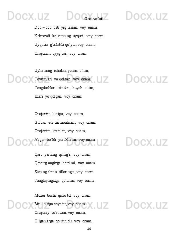 Ona  vafoti.
Dod – dod  deb  yig`lasam,  voy  onam.
Kelmaydi  ko`zimning  uyqusi,  voy  onam.
Uyqusiz  g`aflatda qo`ydi, voy  onam,
Onajonim  qayg`usi,  voy  onam.
Uylarining  ichidan, yonsin o`lim, 
Tovushlari  yo`qolgan,  voy  onam.
Tengdoshlari  ichidan,  kuyali  o`lim, 
Izlari  yo`qolgan,  voy  onam.
Onajonim  boriga,  voy  onam, 
Guldan  edi  xirmonlarim,  voy  onam.
Onajonim  ketdilar,  voy  onam,
Abgor  bo`ldi  yuraklarim,  voy onam.
Qaro  yerning  qattig`i,  voy  onam, 
Qovurg`angizga  botdimi,  voy  onam.
Sizning shirin  tillaringiz, voy  onam
Tanglayingizga  qotdimi,  voy  onam.
Mozor  boshi  qator tol, voy  onam,
Bir – biriga soyadir, voy  onam.
Onajoniy  so`rasam, voy  onam, 
O`lganlarga  qo`shnidir, voy  onam.
46 