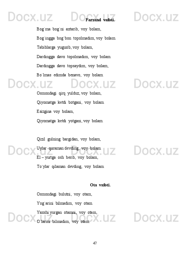 Farzand  vafoti.
Bog`ma  bog`ni  axtarib,  voy  bolam, 
Bog`ingga  bog`bon  topolmadim, voy  bolam.
Tabiblarga  yugurib, voy  bolam,
Dardingga  davo  topolmadim,  voy  bolam.
Dardingga  davo  topsaydim,  voy  bolam,  
Bo`lmas  edimda  benavo,  voy  bolam.
Osmondagi  qirq  yulduz, voy  bolam, 
Qiyomatga  ketdi  botgani,  voy  bolam.
Esizgina  voy  bolam, 
Qiyomatga  ketdi  yotgani, voy  bolam.   
Qizil  gulning  bargidan,  voy  bolam, 
Uylar  quraman devding,  voy  bolam.
El – yurtga  osh  berib,  voy  bolam, 
To`ylar  qilaman  devding,  voy  bolam.
Ota  vafoti.
Osmondagi  bulutni,  voy  otam, 
Yog`arini  bilmadim,  voy  otam.
Yaxshi yurgan  otamni,  voy  otam, 
O`larini  bilmadim,  voy  otam.
47 