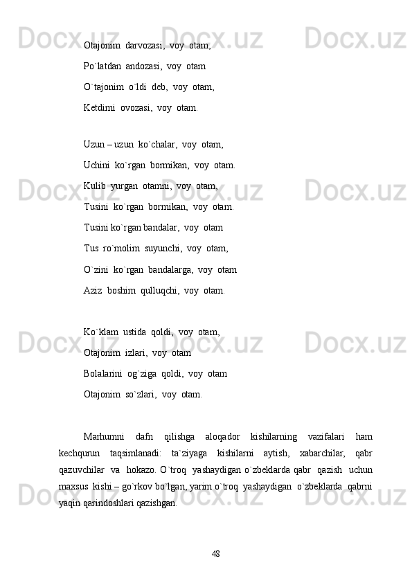 Otajonim  darvozasi,  voy  otam, 
Po`latdan  andozasi,  voy  otam
O`tajonim  o`ldi  deb,  voy  otam, 
Ketdimi  ovozasi,  voy  otam. 
Uzun – uzun  ko`chalar,  voy  otam, 
Uchini  ko`rgan  bormikan,  voy  otam.
Kulib  yurgan  otamni,  voy  otam, 
Tusini  ko`rgan  bormikan,  voy  otam.
Tusini ko`rgan bandalar,  voy  otam
Tus  ro`molim  suyunchi,  voy  otam, 
O`zini  ko`rgan  bandalarga,  voy  otam
Aziz  boshim  qulluqchi,  voy  otam.
Ko`klam  ustida  qoldi,  voy  otam, 
Otajonim  izlari,  voy  otam
Bolalarini  og`ziga  qoldi,  voy  otam
Otajonim  so`zlari,  voy  otam.
Marhumni     dafn     qilishga     aloqador     kishilarning     vazifalari     ham
kechqurun     taqsimlanadi:     ta`ziyaga     kishilarni     aytish,     xabarchilar,     qabr
qazuvchilar   va   hokazo. O`troq   yashaydigan o`zbeklarda qabr   qazish   uchun
maxsus  kishi – go`rkov bo`lgan, yarim o`troq  yashaydigan  o`zbeklarda  qabrni
yaqin qarindoshlari qazishgan. 
48 