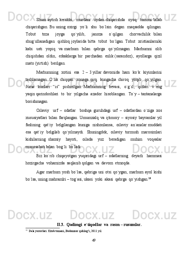 Shuni   aytish   kerakki,     murdani     uydan   chiqarishda     oyoq     tomoni   bilab
chiqarishgan. Bu uning oxirgi    yo`li   shu   bo`lsin   degan   maqsadda   qilingan.
Tobut     toza     joyga     qo`yilib,     janoza     o`qilgan     chorvachilik   bilan
shug`ullanadigan   qishloq joylarida bitta   tobut    bo`lgan.  Tobut    xristianlarniki
kabi     usti     yopiq     va   marhum     bilan     qabrga     qo`yilmagan.     Marhumni     olib
chiqishdan   oldin,   erkaklarga bir   parchadan   enlik (sarandoz),   ayollarga   qizil
mato (yirtish)  berilgan.
Marhumning   xotini   esa   2 – 3 yillar davomida   ham   ko`k   kiyimlarini
tashlamagan.   O`lik   chiqqan     xonaga   qirq     kungacha   chiroq     yoqib     qo`yilgan.
Juma     kunlari     “is”     pishirilgan.   Marhumning     bevasi,     o`g`il,     qizlari     v   eng
yaqin qarindoshlari  to  bir  yilgacha  azador  hisoblangan.  To`y – tantanalarga
borishmagan. 
Oilaviy     urf   –   odatlar     boshqa   guruhdagi   urf   –   odatlardan   o`ziga   xos
xususiyatlari   bilan   farqlangan.   Umumxalq   va   ijtimoiy   –   siyosiy   bayramlar   yil
faslining   qat`iy   belgilangan   kuniga   nishonlansa,   oilaviy   an`analar muddati
esa   qat`iy   belgilab   qo`yilmaydi.   Shuningdek,   oilaviy   turmush   marosimlari
kishilarning   shaxsiy     hayoti,     oilada     yuz     beradigan     muhim     voqealar
munosabati bilan  bog`li  bo`ladi. 
Biz   ko`rib   chiqayotgan   yuqoridagi   urf   –   odatlarning     deyarli     hammasi
hozirgacha  vohamizda  saqlanib qolgan  va  davom  etmoqda.
Agar   marhum   yosh   bo`lsa,   qabriga   uni   otsi   qo`ygan,   marhum   ayol   kishi
bo`lsa, uning mahramlri – tog`asi, ukasi  yoki  akasi  qabrga  qo`yishgan. 10
 
II.3.  Qadimgi  e`tiqodlar  va  rasm – rusumlar.
10
  Dala yozuvlari. Kitob tumani, Bodomzor qishlog’i, 2011 yil.
49 