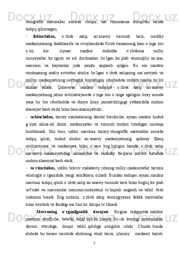 etnografik   materiallar   asosida   chuqur,   har   tomonlama   kompleks   tarzda
tadqiq qilinmagan;
-   ikkinchidan,   o`zbek   xalqi   an`anaviy   turmush   tarzi,   moddiy
madaniyatining shakllanishi  va rivojlanishida Kitob tumanining ham o`ziga xos
o`rni   bor.   Aynan   mazkur   xududda   o`zbekona   milliy
xususiyatlar   ko`zgusy   va   asl   durdonalari   bo`lgan   ko`plab   etnomqlliy   an`ana,
marosim   va   bayramlar   juda   yaxshi   saqlanib   qolgan.   Bu   esa   mazkur
mintaqaning   azaliy   avtoxton   aholisi   bo`lgan   o`zbek   xalqining   ma`naviyati   va
millliy   madaniyatining   nechoglik   buyukligini   isbotlashda   muhim   manba   bo`lib
xizmat   kiladi.   Qolaversa,   mazkur   tadqiqot   o`zbek   xalqi   an`anaviy
madaniyatining jahon sivilizatsiyasida o`ziga xos o`ringa egaligini ilmiy asosda
yana   bir   bor   isbotlashda   va   dunyo   ilmiy   jamoatchiligiga   yetkazishda   muhim
ahamiyat kasb etishi bilan ham ahamiyatlidir;
-     uchinchidan,   tarixiy   manbalarning   dalolat   berishicha,   aynan   mazkur   hudud
g`oyat   xilma-xil   dinlar,   madaniyatlar   va   turmush   tarzlari   tutashgan   mintaqa
hisoblanadi.   Shu   bois,   ushbu   mavzuni   tarixiy-etnografik   materiallar   asosida
tadqiq   qilish,   hudud   aholisi   an`anaviy   madaniyatining   qadimiy   Sharq
sivilizatsiyasi   va   madaniyati   bilan   o`zaro   bog`liqligini   hamda   o`zbek   xalqi
ma`naviy   madaniyatidagi   umumiylik   va   hududiy   farqlarni   yoritib   berishda
muhim ahamiyat kasb etadi;
-     to`rtinchidan,   ushbu   bitiruv   malakaviy   ishning   milliy   madaniyatlar   tarixini
etnologik   o`rganishda   yangi   sahifalarni   ochadi.   Bundan   tashqari   aynan   mazkur
mavzuni tadqiq qilish o`zbek xalqi an`anaviy turmush tarzi bilan bogliq ko`plab
urf-odat   va   marosimlar   mazmun-mohiyatini   to`laqonli   anglash   va   tahlil   etish
imkonini   beradi.   Eng   muhimi,   o`zbek   xalqi   etnologiyasini   faktik   materiallar
bilan boyitadi va fandagi ma`lum bo`shliqni to`ldiradi.
Mavzuning       o`rganilganlik       darajasi.       Birgina     tadqiqotda   mazkur
mavzuni  atroflicha,  batafsil  tahlil etib bo`lmaydi. Bu ish  keyingi  jarayonlarda
davom     ettirishga,     chuqur     tahlil   qilishga     arzigulik     ishdir.     Chunki   bunda
alohida  bir tuman  misolida  aholining  etnik  tarixi,  ijtimoiy   madaniy  hayoti
5 