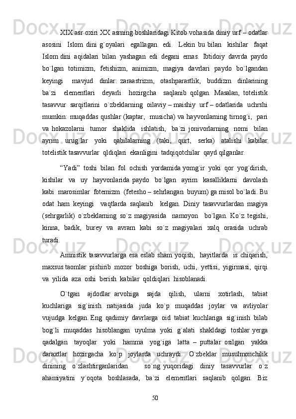 XIX asr oxiri XX asrning boshlaridagi Kitob vohasida diniy urf – odatlar
asosini     Islom   dini   g`oyalari     egallagan     edi.     Lekin   bu   bilan     kishilar     faqat
Islom dini  aqidalari  bilan  yashagan  edi  degani  emas.  Ibtidoiy  davrda  paydo
bo`lgan   totimizm,   fetishizm,   animizm,   magiya   davrlari   paydo   bo`lgandan
keyingi       mavjud     dinlar:   zaraastrizm,     otashparastlik,     buddizm     dinlarining
ba`zi     elementlari     deyarli     hozirgcha     saqlanib   qolgan.   Masalan,   totelistik
tasavvur  sarqitlarini  o`zbeklarning  oilaviy – maishiy  urf – odatlarida  uchrshi
mumkin:  muqaddas  qushlar  (kaptar,   musicha)  va hayvonlarning tirnog`i,   pari
va   hokazolarni     tumor     shaklida     ishlatish,     ba`zi   jonivorlarning     nomi     bilan
ayrim     urug`lar     yoki     qabilalarning     (taki,     qurt,     serka)     atalishi     kabilar
totelistik tasavvurlar  qldiqlari  ekanligini  tadqiqotchilar  qayd qilganlar. 
“Yadi”  toshi  bilan  fol  ochish  yordamida yomg`ir  yoki  qor  yog`dirish,
kishilar     va     uy     hayvonlarida   paydo     bo`lgan     ayrim     kasalliklarni     davolash
kabi  marosimlar  fotemizm  (fetesho – sehrlangan  buyum) ga misol bo`ladi. Bu
odat   ham   keyingi     vaqtlarda   saqlanib     kelgan.   Diniy   tasavvurlardan   magiya
(sehrgarlik)   o`zbeklarning   so`z   magiyasida     namoyon     bo`lgan.   Ko`z   tegishi,
kinna,   badik,   burey   va   avram   kabi   so`z   magiyalari   xalq   orasida   uchrab
turadi. 
Amnistik   tasavvurlarga   esa   eslab   sham   yoqish,     hayitlarda     is   chiqarish,
maxsus taomlar  pishirib  mozor  boshiga  borish,  uchi,  yettisi,  yigirmasi,  qirqi
va  yilida  aza  oshi  berish  kabilar  qoldiqlari  hisoblanadi. 
O`tgan     ajdodlar   arvohiga     sajda     qilish,     ularni     xotirlash,     tabiat
kuchlariga     sig`inish     natijasida     juda     ko`p     muqaddas     joylar     va     avliyolar
vujudga  kelgan. Eng  qadimiy  davrlarga  oid  tabiat  kuchlariga  sig`inish  bilab
bog`li   muqaddas   hisoblangan   uyulma   yoki   g`alati   shakldagi   toshlar yerga
qadalgan     tayoqlar     yoki     hamma     yog`iga     latta   –   puttalar   osilgan     yakka
daraxtlar     hozirgacha     ko`p     joylarda     uchraydi.     O`zbeklar     musulmonchilik
dinining     o`zlashtirganlaridan           so`ng   yuqoridagi     diniy     tasavvurlar     o`z
ahamiyatini     y`oqota     boshlasada,     ba`zi     elementlari     saqlanib     qolgan.     Biz
50 