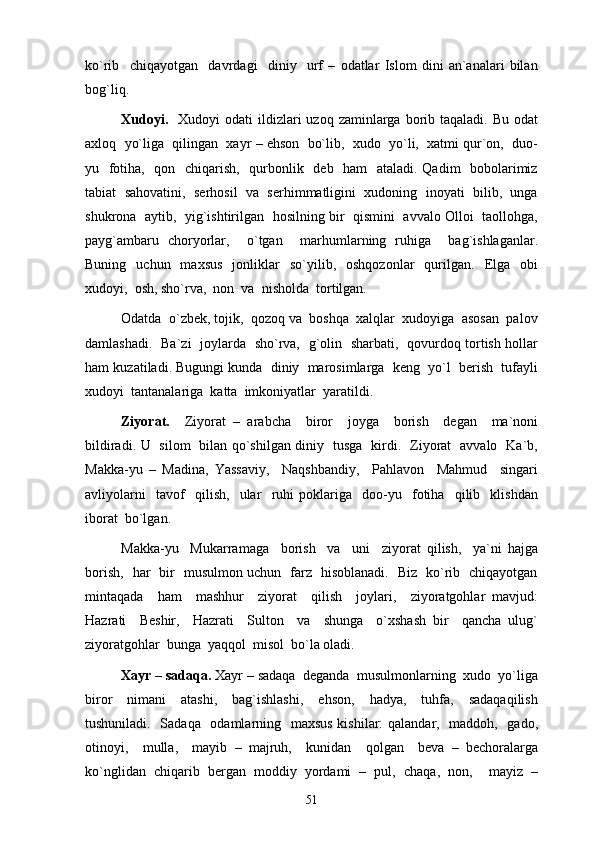 ko`rib     chiqayotgan     davrdagi     diniy     urf   –   odatlar   Islom   dini   an`analari   bilan
bog`liq. 
Xudoyi.     Xudoyi   odati  ildizlari  uzoq  zaminlarga borib taqaladi.  Bu  odat
axloq  yo`liga  qilingan  xayr – ehson  bo`lib,  xudo  yo`li,  xatmi qur`on,  duo-
yu   fotiha,   qon   chiqarish,   qurbonlik   deb   ham    ataladi. Qadim   bobolarimiz
tabiat  sahovatini,  serhosil  va  serhimmatligini  xudoning  inoyati  bilib,  unga
shukrona  aytib,  yig`ishtirilgan  hosilning bir   qismini   avvalo Olloi  taollohga,
payg`ambaru   choryorlar,     o`tgan     marhumlarning   ruhiga     bag`ishlaganlar.
Buning    uchun    maxsus    jonliklar     so`yilib,    oshqozonlar     qurilgan.     Elga    obi
xudoyi,  osh, sho`rva,  non  va  nisholda  tortilgan. 
Odatda  o`zbek, tojik,  qozoq va  boshqa  xalqlar  xudoyiga  asosan  palov
damlashadi.   Ba`zi   joylarda   sho`rva,   g`olin   sharbati,   qovurdoq tortish hollar
ham kuzatiladi. Bugungi kunda  diniy  marosimlarga  keng  yo`l  berish  tufayli
xudoyi  tantanalariga  katta  imkoniyatlar  yaratildi. 
Ziyorat.     Ziyorat   –   arabcha     biror     joyga     borish     degan     ma`noni
bildiradi. U   silom   bilan qo`shilgan diniy   tusga   kirdi.   Ziyorat   avvalo   Ka`b,
Makka-yu   –   Madina,   Yassaviy,     Naqshbandiy,     Pahlavon     Mahmud     singari
avliyolarni     tavof     qilish,     ular     ruhi   poklariga     doo-yu     fotiha     qilib     klishdan
iborat  bo`lgan. 
Makka-yu     Mukarramaga     borish     va     uni     ziyorat   qilish,     ya`ni   hajga
borish,   har   bir   musulmon uchun   farz   hisoblanadi.   Biz   ko`rib   chiqayotgan
mintaqada     ham     mashhur     ziyorat     qilish     joylari,     ziyoratgohlar   mavjud:
Hazrati     Beshir,     Hazrati     Sulton     va     shunga     o`xshash   bir     qancha   ulug`
ziyoratgohlar  bunga  yaqqol  misol  bo`la oladi.
Xayr – sadaqa.  Xayr – sadaqa  deganda  musulmonlarning  xudo  yo`liga
biror     nimani     atashi,     bag`ishlashi,     ehson,     hadya,     tuhfa,     sadaqaqilish
tushuniladi.   Sadaqa   odamlarning   maxsus  kishilar:  qalandar,   maddoh,   gado,
otinoyi,     mulla,     mayib   –   majruh,     kunidan     qolgan     beva   –   bechoralarga
ko`nglidan   chiqarib   bergan   moddiy   yordami   –   pul,   chaqa,   non,     mayiz   –
51 