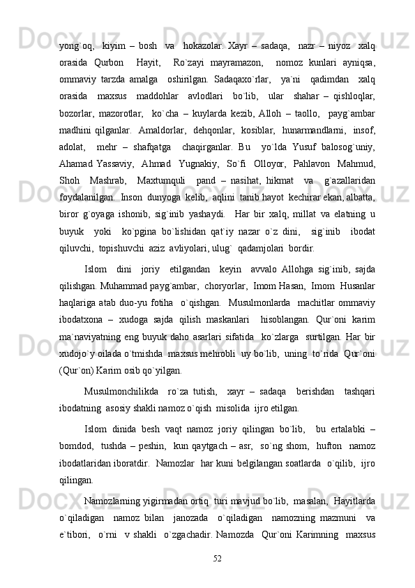 yong`oq,     kiyim   –   bosh     va     hokazolar.   Xayr   –   sadaqa,     nazr   –   niyoz     xalq
orasida   Qurbon     Hayit,     Ro`zayi   mayramazon,     nomoz   kunlari   ayniqsa,
ommaviy   tarzda   amalga     oshirilgan.   Sadaqaxo`rlar,     ya`ni     qadimdan     xalq
orasida     maxsus     maddohlar     avlodlari     bo`lib,     ular     shahar   –   qishloqlar,
bozorlar,   mazorotlar,     ko`cha   –   kuylarda   kezib,   Alloh   –   taollo,     payg`ambar
madhini  qilganlar.    Amaldorlar,   dehqonlar,   kosiblar,   hunarmandlarni,    insof,
adolat,     mehr   –   shafqatga     chaqirganlar.   Bu     yo`lda   Yusuf   balosog`uniy,
Ahamad   Yassaviy,     Ahmad     Yugnakiy,     So`fi     Olloyor,     Pahlavon     Mahmud,
Shoh     Mashrab,     Maxtumquli     pand   –   nasihat,   hikmat     va     g`azallaridan
foydalanilgan.  Inson  dunyoga  kelib,  aqlini  tanib hayot  kechirar ekan, albatta,
biror   g`oyaga   ishonib,   sig`inib   yashaydi.     Har   bir   xalq,   millat   va   elatning   u
buyuk     yoki     ko`pgina   bo`lishidan   qat`iy   nazar   o`z   dini,     sig`inib     ibodat
qiluvchi,  topishuvchi  aziz  avliyolari, ulug`  qadamjolari  bordir. 
Islom     dini     joriy     etilgandan     keyin     avvalo   Allohga   sig`inib,   sajda
qilishgan. Muhammad payg`ambar,  choryorlar,  Imom Hasan,  Imom  Husanlar
haqlariga   atab   duo-yu   fotiha     o`qishgan.     Musulmonlarda     machitlar   ommaviy
ibodatxona   –   xudoga   sajda   qilish   maskanlari     hisoblangan.   Qur`oni   karim
ma`naviyatning   eng   buyuk   daho   asarlari   sifatida     ko`zlarga     surtilgan.   Har   bir
xudojo`y oilada o`tmishda  maxsus mehrobli  uy bo`lib,  uning  to`rida  Qur`oni
(Qur`on) Karim osib qo`yilgan. 
Musulmonchilikda     ro`za   tutish,     xayr   –   sadaqa     berishdan     tashqari
ibodatning  asosiy shakli namoz o`qish  misolida  ijro etilgan. 
Islom   dinida   besh   vaqt   namoz   joriy   qilingan   bo`lib,     bu   ertalabki   –
bomdod,     tushda   –   peshin,     kun   qaytgach   –   asr,     so`ng   shom,     hufton     namoz
ibodatlaridan iboratdir.   Namozlar   har kuni belgilangan soatlarda   o`qilib,   ijro
qilingan. 
Namozlarning yigirmadan ortiq  turi mavjud bo`lib,  masalan,  Hayitlarda
o`qiladigan     namoz   bilan     janozada     o`qiladigan     namozning   mazmuni     va
e`tibori,     o`rni     v   shakli     o`zgachadir.   Namozda     Qur`oni   Karimning     maxsus
52 