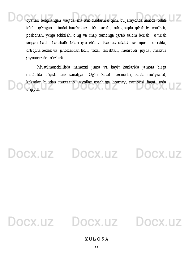 oyatlari belgilangan  vaqtda  ma`lum duolarni o`qish, bu jarayonda namoz  odati
talab     qilingan.     Ibodat   harakatlari:     tik     turish,     ruku,   sajda   qilish   tiz   cho`kib,
peshonani   yerga   tekizish,   o`ng   va   chap   tomonga   qarab   salom   berish,     o`tirish
singari  hatti – harakatlri bilan  ijro  etiladi.  Namoz  odatda  saranjom – sarishta,
ortiqcha bezak va   jihozlardan holi,   toza,   farishtali,   mehrobli   joyda,   maxsus
joynamozda  o`qiladi.  
Musulmonchilikda     namozni     juma     va     hayit     kunlarida     jamoat     birga
machitda     o`qish     farz     sanalgan.     Og`ir     kasal   –   bemorlar,     xasta     mo`ysafid,
keksalar  bundan  mustasno.  Ayollar  machitga  bormay,  namozni  faqat  uyda
o`qiydi. 
X U L O S A
53 