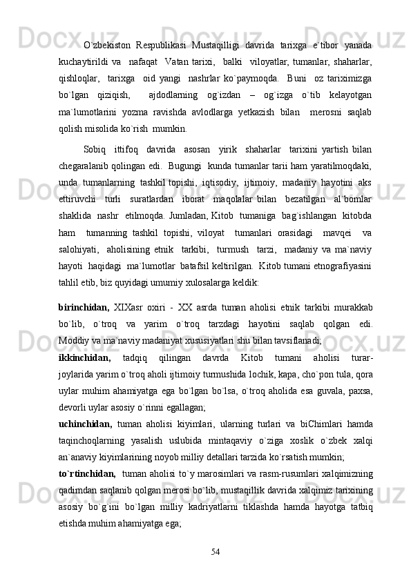 O`zbekiston   Respublikasi   Mustaqilligi   davrida   tarixga   e`tibor   yanada
kuchaytirildi   va     nafaqat     Vatan   tarixi,     balki     viloyatlar,   tumanlar,   shaharlar,
qishloqlar,     tarixga     oid   yangi     nashrlar   ko`paymoqda.     Buni     oz   tariximizga
bo`lgan   qiziqish,     ajdodlarning   og`izdan   –   og`izga   o`tib   kelayotgan
ma`lumotlarini   yozma   ravishda   avlodlarga   yetkazish   bilan     merosni   saqlab
qolish misolida ko`rish  mumkin. 
Sobiq     ittifoq     davrida     asosan     yirik     shaharlar     tarixini   yartish   bilan
chegaralanib qolingan edi.   Bugungi   kunda tumanlar tarii ham yaratilmoqdaki,
unda  tumanlarning  tashkil topishi,  iqtisodiy,  ijtimoiy,  madaniy  hayotini  aks
ettiruvchi     turli     suratlardan     iborat     maqolalar   bilan     bezatilgan     al`bomlar
shaklida   nashr   etilmoqda. Jumladan, Kitob   tumaniga   bag`ishlangan   kitobda
ham     tumanning   tashkil   topishi,   viloyat     tumanlari   orasidagi     mavqei     va
salohiyati,     aholisining   etnik     tarkibi,     turmush     tarzi,     madaniy   va   ma`naviy
hayoti  haqidagi  ma`lumotlar  batafsil keltirilgan.  Kitob tumani etnografiyasini
tahlil etib, biz quyidagi umumiy xulosalarga keldik:
birinchidan,   XIXasr   oxiri   -   XX   asrda   tuman   aholisi   etnik   tarkibi   murakkab
bo`lib,   o`troq   va   yarim   o`troq   tarzdagi   hayotini   saqlab   qolgan   edi.
Moddiy va ma`naviy madaniyat xususiyatlari shu bilan tavsiflanadi;
ikkinchidan,   tadqiq   qilingan   davrda   Kitob   tumani   aholisi   turar-
joylarida yarim o`troq aholi ijtimoiy turmushida lochik, kapa, cho`pon tula, qora
uylar   muhim   ahamiyatga   ega   bo`lgan   bo`lsa,   o`troq   aholida   esa   guvala,   paxsa,
devorli uylar asosiy o`rinni egallagan;
uchinchidan,   tuman   aholisi   kiyimlari,   ularning   turlari   va   biChimlari   hamda
taqinchoqlarning   yasalish   uslubida   mintaqaviy   o`ziga   xoslik   o`zbek   xalqi
an`anaviy kiyimlarining noyob milliy detallari tarzida ko`rsatish mumkin;
to`rtinchidan,    tuman aholisi to`y marosimlari va rasm-rusumlari xalqimizning
qadimdan saqlanib qolgan merosi bo`lib, mustaqillik davrida xalqimiz tarixining
asosiy   bo`g`ini   bo`lgan   milliy   kadriyatlarni   tiklashda   hamda   hayotga   tatbiq
etishda muhim ahamiyatga ega;
54 