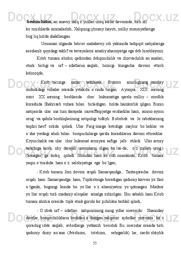 -beshinchidan,  an`anaviy xalq o`yinlari uzoq asrlar davomida, turli xil 
ko`rinishlarda ommalashib, Xalqning ijtimoiy hayoti, milliy xususiyatlariga 
bog`liq holda shakllangan.
                    Umuman   olganda   bitiruv   malakaviy   ish   yakunida   tadqiqot   natijalariga
asoslanib quyidagi taklif va tavsiyalarni amaliy ahamiyatga ega deb hisoblaymiz:
Kitob   tumani   aholisi   qadimdan   dehqonchilik   va   chorvachilik   an`analari,
etnik     birligi   va     urf   –   odatlarini   saqlab,     hozirgi     kungacha     davom     ettirib
kelmoqda;
-   Kiob   tarixiga     nazar     tashlasak,     Buxoro     amirligining   janubiy
xududidagi   vohalar   orasida   yetakchi   o`rinda   turgan.     Ayniqsa,     XIX     asrning
oxiri     XX   asrning     boshlarida     chor     hukumatiga   qarshi   milliy   –   ozodlik
kurashida   Shahrisab   vohasi   bilan     birlashgan     holda   hamkorlik   qilgan.   Bunin
natijasida  ular  ma`lum darajada  muvaffaqiyatga erishadilar ham,  ammo ayrim
urug` va qabila boshliqlarining sotqinligi tufayli   Bobobek   va   Jo`rabeklarning
taqdiri havf   ostida   qoladi.   Ular   Farg`onaga   ketishga   majbur   bo`ladilar   va
o`sha   yerdagi   aholi   bilan     bosqinchilarga   qarshi   kurashlarini   davom   ettiradilar.
Keyinchalik   esa   ular     chor   hukumat   armiyasi   safiga     jalb     etiladi.     Ular   armiy
tarkibiga   kirib,   oliy   darajali   unvonlarni   olgan   bo`lsa-da,     o`z   millati   urug`i
(kenagas)   ga   sodiq     qoladi.   Shundan   ham   ko`rish   mumkinki,   Kitob     tumani
yaqin o`tmishda  ham o`z  salohiyatiga  ega  bo`lgan; 
-   Kitob   tumani   Jom   dovoni   orqali   Samarqandga,     Taxtaqoracha     dovoni
orqali  ham  Samarqandga  ham, Tojikistonga boradigan qadimiy karvon yo`llari
o`tganki,   bugungi   kunda   bu   yo`llar   o`z   ahamiyatini   yo`qotmagan.   Mazkur
yo`llar orqali turli madaniy aloqalar   amalga oshirilgan. Shu sababli ham Kitob
tumani aholisi orasida  tojik etnik guruhi ko`pchilikni tashkil qiladi;  
-   O`zbek   urf   –   odatlari     xalqimizning   ming   yillar   merosidir.     Shaunday
davrlar, bosqinchiliklarni boshdan o`tkazgan xalqimiz   ajdodlar   merosini   ko`z
qorachig`idek  saqlab,  avlodlarga  yetkazib  berishdi. Bu  meroslar orasida turli
qadimiy   diniy   an`ana   (fetishizm,     totelizm,     sehrgarlik)   lar,   zardo`shtiylik
55 
