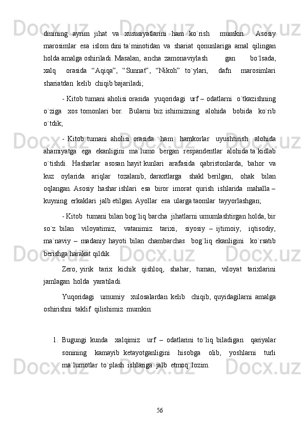 dinining   ayrim   jihat   va   xususiyatlarini   ham   ko`rish     mumkin.     Asosiy
marosimlar  esa  islom dini ta`minotidan  va  shariat  qonunlariga  amal  qilingan
holda amalga oshiriladi. Masalan,  ancha  zamonaviylash gan     bo`lsada,
xalq     orasida   “Aqiqa”,   “Sunnat”,   “Nikoh”   to`ylari,     dafn     marosimlari
shariatdan  kelib  chiqib bajariladi; 
- Kitob tumani aholisi orasida   yuqoridagi   urf – odatlarni   o`tkazishning
o`ziga     xos   tomonlari   bor.     Bularni   biz   ishimizning     alohida     bobida     ko`rib
o`tdik;
-   Kitob   tumani   aholisi   orasida     ham     hamkorlar     uyushtirish     alohida
ahamiyatga   ega   ekanligini   ma`lumo   bergan   respandentlar   alohida ta`kidlab
o`tishdi.    Hasharlar    asosan  hayit  kunlari    arafasida    qabristonlarda,   bahor    va
kuz     oylarida     ariqlar     tozalanib,   daraxtlarga     shakl   berilgan,     ohak     bilan
oqlangan. Asosiy  hashar ishlari  esa  biror  imorat  qurish  ishlarida  mahalla –
kuyning  erkaklari  jalb etilgan. Ayollar  esa  ularga taomlar  tayyorlashgan;
- Kitob  tumani bilan bog`liq barcha  jihatlarni umumlashtirgan holda, bir
so`z   bilan     viloyatimiz,     vatanimiz     tarixi,     siyosiy   –   ijtimoiy,     iqtisodiy,
ma`naviy   –   madaniy   hayoti   bilan   chambarchas     bog`liq   ekanligini     ko`rsatib
berishga harakat qildik. 
Zero,   yirik     tarix     kichik     qishloq,     shahar,     tuman,     viloyat     tarixlarini
jamlagan  holda  yaratiladi. 
Yuqoridagi     umumiy     xulosalardan   kelib     chiqib,   quyidagilarni   amalga
oshirishni  taklif  qilishimiz  mumkin: 
1. Bugungi   kunda     xalqimiz     urf   –   odatlarini   to`liq   biladigan     qariyalar
sonining     kamayib   ketayotganligini     hisobga     olib,     yoshlarni     turli
ma`lumotlar  to`plash  ishlariga  jalb  etmoq  lozim.
56 