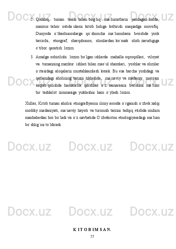 2. Qishloq,     tuman     tarixi   bilan   bog`liq     ma`lumotlarni     jamlagan   holda,
maxsus  tahrir  ostida ularni  kitob  holiga  keltirish  maqsadga  muvofiq.
Dunyoda     o`lkashunoslarga     qo`shimcha     ma`lumolarni     berishda     yirik
tarixchi,     etnograf,     sharqshunos,     olimlardan   ko`mak     olish   zarurligiga
e`tibor  qaratish  lozim. 
3. Amalga oshirilishi    lozim bo`lgan ishlarda   mahalla oqsoqollari,   viloyat
va   tumanning mazkur   ishlari bilan mas`ul shaxslari,   yoshlar va olimlar
o`rtasidagi   aloqalarni   mustahkamlash   kerak.   Bu   esa   barcha   yoshdagi   va
qatlamdagi   aholining   tarixni   tiklashda,     ma`naviy   va   madaniy     merosni
saqlab qolishda   hamkorlik   qilishlari   o`z   samarasini   berishini   ma`lum
bir  tashkilot  zimmasiga  yuklashni  ham  o`ylash  lozim. 
Xullas, Kitob tuman aholisi etnografiyasini ilmiy asosda o`rganish o`zbek xalqi
moddiy   madaniyati,   ma`naviy   hayoti   va   turmush   tarzini   tadqiq   etishda   muhim
manbalardan biri bo`ladi va o`z navbatida O`zbekiston etnologiyasidagi ma`lum
bo`shlig`ini to`ldiradi.
K I T O B I M S A N.
57 