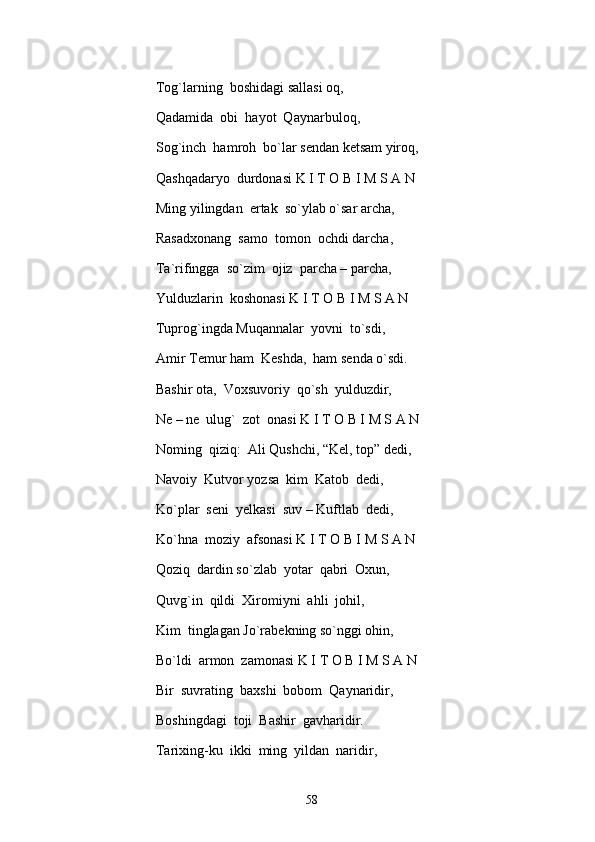 Tog`larning  boshidagi sallasi oq, 
Qadamida  obi  hayot  Qaynarbuloq, 
Sog`inch  hamroh  bo`lar sendan ketsam yiroq, 
Qashqadaryo  durdonasi K I T O B I M S A N
Ming yilingdan  ertak  so`ylab o`sar archa, 
Rasadxonang  samo  tomon  ochdi darcha, 
Ta`rifingga  so`zim  ojiz  parcha – parcha, 
Yulduzlarin  koshonasi K I T O B I M S A N
Tuprog`ingda Muqannalar  yovni  to`sdi,
Amir Temur ham  Keshda,  ham senda o`sdi.
Bashir ota,  Voxsuvoriy  qo`sh  yulduzdir, 
Ne – ne  ulug`  zot  onasi K I T O B I M S A N
Noming  qiziq:  Ali Qushchi, “Kel, top” dedi, 
Navoiy  Kutvor yozsa  kim  Katob  dedi, 
Ko`plar  seni  yelkasi  suv – Kuftlab  dedi, 
Ko`hna  moziy  afsonasi K I T O B I M S A N
Qoziq  dardin so`zlab  yotar  qabri  Oxun, 
Quvg`in  qildi  Xiromiyni  ahli  johil, 
Kim  tinglagan Jo`rabekning so`nggi ohin, 
Bo`ldi  armon  zamonasi K I T O B I M S A N
Bir  suvrating  baxshi  bobom  Qaynaridir, 
Boshingdagi  toji  Bashir  gavharidir.
Tarixing-ku  ikki  ming  yildan  naridir, 
58 