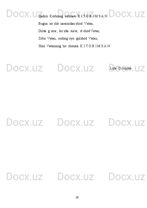 Qadim  Keshning  ostonasi  K I T O B I M S A N
Bugun  xo`rlik  nasimidan obod  Vatan, 
Dilda  g`urur,  ko`zda  surur,  el shod Vatan, 
Zebo  Vatan,  mehrig`oyo  gulshod  Vatan, 
Shul  Vatanning  bir  shonasi  K I T O B I M S A N.
Lola  O`roqova .
59 