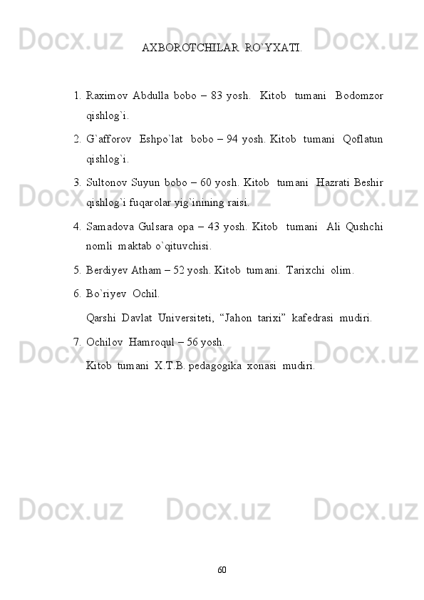 AXBOROTCHILAR  RO`YXATI.
1. Raximov   Abdulla   bobo   –   83   yosh.     Kitob     tumani     Bodomzor
qishlog`i.
2. G`afforov   Eshpo`lat   bobo – 94 yosh. Kitob   tumani   Qoflatun
qishlog`i.
3. Sultonov Suyun bobo – 60 yosh. Kitob   tumani   Hazrati Beshir
qishlog`i fuqarolar yig`inining raisi.
4. Samadova   Gulsara   opa   –   43   yosh.   Kitob     tumani     Ali   Qushchi
nomli  maktab o`qituvchisi. 
5. Berdiyev Atham – 52 yosh. Kitob  tumani.  Tarixchi  olim.
6. Bo`riyev  Ochil.
Qarshi  Davlat  Universiteti,  “Jahon  tarixi”  kafedrasi  mudiri. 
7. Ochilov  Hamroqul – 56 yosh.
Kitob  tumani  X.T.B. pedagogika  xonasi  mudiri. 
 
60 
