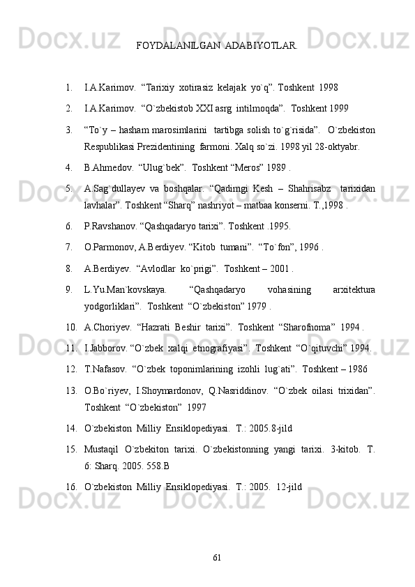 FOYDALANILGAN  ADABIYOTLAR.
1. I.A.Karimov.  “Tarixiy  xotirasiz  kelajak  yo`q”. Toshkent  1998 
2. I.A.Karimov.  “O`zbekistob XXI asrg  intilmoqda”.  Toshkent 1999 
3. “To`y  – hasham  marosimlarini     tartibga  solish  to`g`risida”.     O`zbekiston
Respublikasi Prezidentining  farmoni. Xalq so`zi. 1998 yil 28-oktyabr.
4. B.Ahmedov.  “Ulug`bek”.  Toshkent “Meros” 1989 .
5. A.Sag`dullayev   va   boshqalar.   “Qadimgi   Kesh   –   Shahrisabz     tarixidan
lavhalar”. Toshkent “Sharq” nashriyot – matbaa konserni. T.,1998 . 
6. P.Ravshanov. “Qashqadaryo tarixi”. Toshkent .1995.
7. O.Parmonov, A.Berdiyev. “Kitob  tumani”.  “To`fon”, 1996 .
8. A.Berdiyev.  “Avlodlar  ko`prigi”.  Toshkent – 2001 .
9. L.Yu.Man`kovskaya.   “Qashqadaryo   vohasining   arxitektura
yodgorliklari”.  Toshkent  “O`zbekiston” 1979 .
10. A.Choriyev.  “Hazrati  Beshir  tarixi”.  Toshkent  “Sharofnoma”  1994 .
11. I.Jabborov. “O`zbek  xalqi  etnografiyasi”.  Toshkent  “O`qituvchi” 1994.
12. T.Nafasov.  “O`zbek  toponimlarining  izohli  lug`ati”.  Toshkent – 1986 
13. O.Bo`riyev,  I.Shoymardonov,  Q.Nasriddinov.  “O`zbek  oilasi  trixidan”.
Toshkent  “O`zbekiston”  1997 
14. O`zbekiston  Milliy  Ensiklopediyasi.  T.: 2005.8-jild
15. Mustaqil  O`zbekiton  tarixi.  O`zbekistonning  yangi  tarixi.  3-kitob.  T.
6: Sharq. 2005. 558.B
16. O`zbekiston  Milliy  Ensiklopediyasi.  T.: 2005.  12-jild
                        
61 