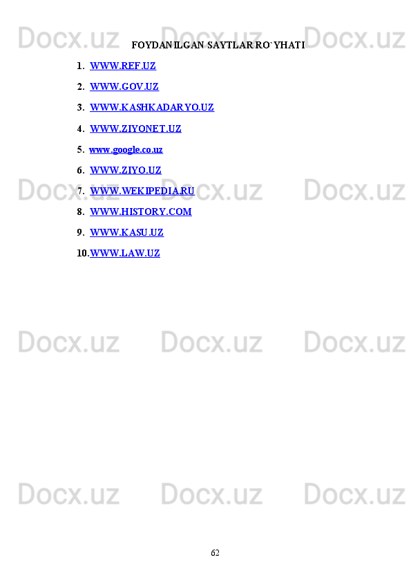 FOYDANILGAN SAYTLAR RO`YHATI
1. WWW.REF.UZ   
2. WWW.GOV.UZ   
3. WWW.KASHKADARYO.UZ   
4. WWW.ZIYONET.UZ   
5. www.google.co.uz   
6. WWW.ZIYO.UZ   
7. WWW.WEKIPEDIA.RU   
8. WWW.HISTORY.COM   
9. WWW.KASU.UZ   
10. WWW.LAW.UZ   
62 