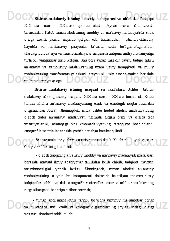 Bitiruv   malakaviy   ishning     davriy       chegarasi   va   ob`ekti.     Tadqiqot
XIX     asr       oxiri     -     XX   asrni     qamrab     oladi.       Aynan     mana       shu     davrda
birinchidan,   Kitob   tuman   aholisining   moddiy   va   ma`naviy   madaniyatida   etnik
o`ziga   xoslik   yaxshi   saqlanib   qolgan   edi.   Ikkinchidan,     ijtimoiy-iktisodiy
hayotda     va     mafkuraviy     jarayonlar     ta`sirida     sodir     bo`lgan o`zgarishlar,
ulardagi innovatsiya va transformatsiyalar natijasida xalqona milliy madaniyatga
turfa   xil   yangiliklar   kirib   kelgan.   Shu   bois   aynan   mazkur   davrni   tadqiq   qilish
an`anaviy   va   zamonaviy   madaniyatning   uzaro   uzviy   taraqqiyoti   va   milliy
madaniyatning   transformatsiyalashuvi   jarayonini   ilmiy   asosda   yoritib   berishda
muhim ahamiyatga ega.  
Bitiruv   malakaviy   ishning   maqsad   va   vazifalari.   Ushbu     bitiruv
malakaviy   ishning   asosiy   maqsadi   XIX   asr   oxiri   -   XX   asr   boshlarida   Kitob
tumani   aholisi   an`anaviy   madaniyatning   etnik   va   etnologik   nuqtai   nazardan
o`rganishdan   iborat.   Shuningdek,   ishda   ushbu   hudud   aholisi   madaniyatining
o`zbek   xalqi   an`anaviy   madaniyati   tizimida   tutgan   o`rni   va   o`ziga   xos
xususiyatlarini,   mintaqaga   xos   etnomadaniyatning   taraqqiyot   bosqichlarini
etnografik materiallar asosida yoritib berishga harakat qilindi.
 Bitiruv malakaviy ishning asosiy maqsadidan kelib chiqib, quyidagi qator
ilmiy vazifalar belgilab olindi: 
 - o`zbek xalqining an`anaviy moddiy va ma`naviy madaniyati masalalari
borasida   mavjud   ilmiy   adabiyotlar   tahlilidan   kelib   chiqib,   tadqiqot   mavzusi
tarixshunosligini   yoritib   berish.   Shuningdek,   tuman   aholisi   an`anaviy
madaniyatining   u   yoki   bu   komponenti   doirasida   bajarilgan   maxsus   ilmiy
tadqiqotlar   tahlili   va   dala-etnografik   materiallari   asosida   ushbu   masalalarning
o`rganilmagan jihatlariga e`tibor qaratish;
        -   tuman   aholisining   etnik   tarkibi   bo`yicha   umumiy   ma`lumotlar   berish
va   mintaqada   turli   etnik   va   etnografik   guruhlarning   joylashuvidagi   o`ziga
xos xususiyatlarni tahlil qilish;
7 