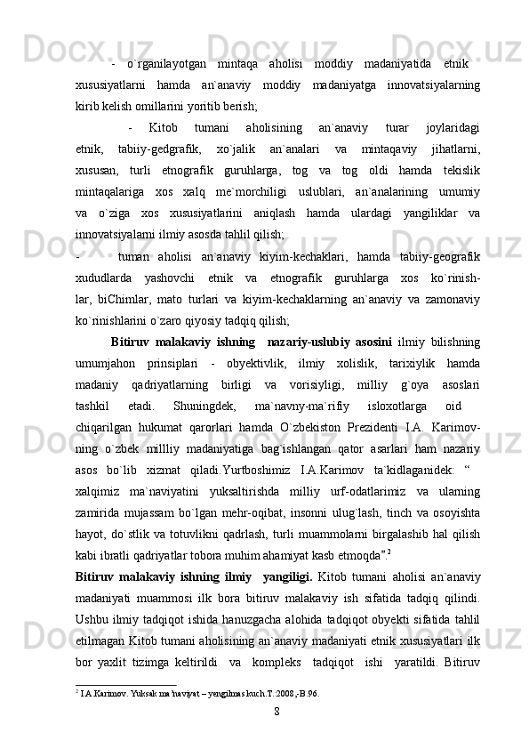       -   o`rganilayotgan   mintaqa   aholisi   moddiy   madaniyatida   etnik  
xususiyatlarni   hamda   an`anaviy   moddiy   madaniyatga   innovatsiyalarning
kirib kelish omillarini yoritib berish;
      -   Kitob   tumani   aholisining   an`anaviy   turar   joylaridagi
etnik,   tabiiy-gedgrafik,   xo`jalik   an`analari   va   mintaqaviy   jihatlarni,
xususan,   turli   etnografik   guruhlarga,   tog   va   tog   oldi   hamda   tekislik
mintaqalariga   xos   xalq   me`morchiligi   uslublari,   an`analarining   umumiy
va   o`ziga   xos   xususiyatlarini   aniqlash   hamda   ulardagi   yangiliklar   va
innovatsiyalarni ilmiy asosda tahlil qilish;
-         tuman   aholisi   an`anaviy   kiyim-kechaklari,   hamda   tabiiy-geografik
xududlarda   yashovchi   etnik   va   etnografik   guruhlarga   xos   ko`rinish-
lar,   biChimlar,   mato   turlari   va   kiyim-kechaklarning   an`anaviy   va   zamonaviy
ko`rinishlarini o`zaro qiyosiy tadqiq qilish;
            Bitiruv   malakaviy   ishning     nazariy-uslubiy   asosini   ilmiy   bilishning
umumjahon   prinsiplari   -   obyektivlik,   ilmiy   xolislik,   tarixiylik   hamda
madaniy   qadriyatlarning   birligi   va   vorisiyligi,   milliy   g`oya   asoslari
tashkil   etadi.   Shuningdek,   ma`navny-ma`rifiy   isloxotlarga   oid  
chiqarilgan   hukumat   qarorlari   hamda   O`zbekiston   Prezidenti   I.A.   Karimov-
ning   o`zbek   millliy   madaniyatiga   bag`ishlangan   qator   asarlari   ham   nazariy
asos   bo`lib   xizmat   qiladi.Yurtboshimiz   I.A.Karimov   ta`kidlaganidek:   “ 
xalqimiz   ma`naviyatini   yuksaltirishda   milliy   urf-odatlarimiz   va   ularning
zamirida   mujassam   bo`lgan   mehr-oqibat,   insonni   ulug`lash,   tinch   va   osoyishta
hayot,   do`stlik   va   totuvlikni   qadrlash,   turli   muammolarni   birgalashib   hal   qilish
kabi ibratli qadriyatlar tobora muhim ahamiyat kasb etmoqda . 2
Bitiruv   malakaviy   ishning   ilmiy     yangiligi.   Kitob   tumani   aholisi   an`anaviy
madaniyati   muammosi   ilk   bora   bitiruv   malakaviy   ish   sifatida   tadqiq   qilindi.
Ushbu  ilmiy  tadqiqot   ishida  hanuzgacha  alohida  tadqiqot  obyekti  sifatida   tahlil
etilmagan Kitob tumani aholisining an`anaviy madaniyati etnik xususiyatlari ilk
bor   yaxlit   tizimga   keltirildi     va     kompleks     tadqiqot     ishi     yaratildi.   Bitiruv
2
 I.A.Karimov. Yuksak ma’naviyat – yengilmas kuch.T.:2008,-B.96.
8 