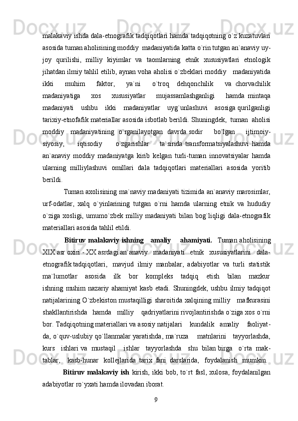 malakaviy ishda dala-etnografik tadqiqotlari hamda tadqiqotning o`z kuzatuvlari
asosida tuman aholisining moddiy  madaniyatida katta o`rin tutgan an`anaviy uy-
joy   qurilishi,   milliy   kiyimlar   va   taomlarning   etnik   xususiyatlari   etnologik
jihatdan ilmiy tahlil etilib, aynan voha aholisi o`zbeklari moddiy    madaniyatida
ikki       muhim       faktor,       ya`ni       o`troq     dehqonchilik       va   chorvachilik
madaniyatiga       xos       xususiyatlar       mujassamlashganligi       hamda   mintaqa
madaniyati    ushbu    ikki    madaniyatlar    uyg`unlashuvi    asosiga qurilganligi
tarixiy-etnofafik materiallar asosida isbotlab berildi. Shuningdek,  tuman  aholisi
moddiy     madaniyatining   o`rganilayotgan   davrda sodir         bo`lgan         ijtimoiy-
siyosiy,           iqtisodiy           o`zgarishlar         ta`sirida   transformatsiyalashuvi   hamda
an`anaviy   moddiy   madaniyatga   kirib   kelgan   turli-tuman   innovatsiyalar   hamda
ularning   milliylashuvi   omillari   dala   tadqiqotlari   materiallari   asosida   yoritib
berildi.
                 Tuman axolisining ma`naviy madaniyati tizimida an`anaviy marosimlar,
urf-odatlar,   xalq   o`yinlarining   tutgan   o`rni   hamda   ularning   etnik   va   hududiy
o`ziga   xosligi,   umumo`zbek   milliy   madaniyati   bilan   bog`liqligi   dala-etnografik
materiallari asosida tahlil etildi. 
                  Bitiruv malakaviy ishning     amaliy       ahamiyati.    Tuman aholisining
XIX asr oxiri - XX asrdagi an`anaviy   madaniyati   etnik   xususiyatlarini   dala-
etnografik tadqiqotlari,   mavjud  ilmiy  manbalar,  adabiyotlar  va  turli  statistik
ma`lumotlar       asosida       ilk       bor       kompleks       tadqiq       etish       bilan       mazkur
ishning   muhim   nazariy   ahamiyat   kasb   etadi.   Shuningdek,   ushbu   ilmiy   tadqiqot
natijalarining O`zbekiston mustaqilligi sharoitida xalqining milliy     mafkurasini
shakllantirishda   hamda   milliy    qadriyatlarini rivojlantirishda o`ziga xos o`rni
bor. Tadqiqotning materiallari va asosiy natijalari    kundalik   amaliy    faoliyat -
da, o`quv-uslubiy qo`llanmalar yaratishda, ma`ruza       matnlarini     tayyorlashda,
kurs   ishlari va  mustaqil    ishlar   tayyorlashda   shu  bilan birga   o`rta  mak -
tablar,    kasb-hunar   kollejlarida  tarix  fani  darslarida,   foydalanish   mumkin.
                Bitiruv   malakaviy   ish   kirish,   ikki   bob,   to`rt   fasl,   xulosa,   foydalanilgan
adabiyotlar ro`yxati hamda ilovadan iborat.
9 
