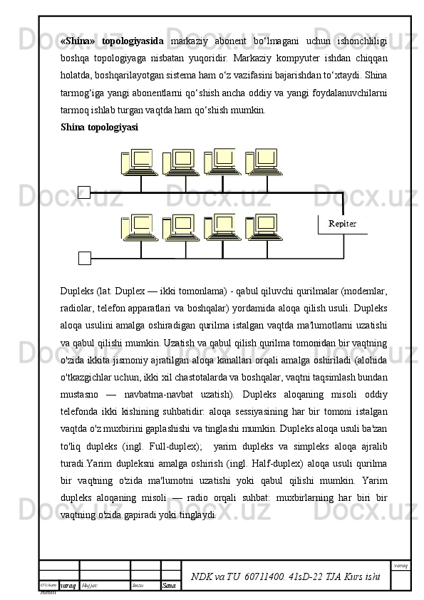 O’lcha m
mm m varaq Hujjat: Imzo
Sana  varaq
NDK va TU  60711400 .   41sD -2 2  TJA  Kurs ishi«Shina»   topologiyasida   markaziy   abonent   bо‘lmagani   uchun   ishonchliligi
boshqa   topologiyaga   nisbatan   yuqoridir.   Markaziy   kompyuter   ishdan   chiqqan
holatda, boshqarilayotgan sistema ham о‘z vazifasini bajarishdan tо‘xtaydi. Shina
tarmog‘iga yangi abonentlarni qо‘shish ancha oddiy va yangi foydalanuvchilarni
tarmoq ishlab turgan vaqtda ham qо‘shish mumkin.
Shina topologiyasi
Dupleks (lat. Duplex — ikki tomonlama) - qabul qiluvchi qurilmalar (modemlar,
radiolar, telefon apparatlari va boshqalar) yordamida aloqa qilish usuli. Dupleks
aloqa usulini amalga oshiradigan qurilma istalgan vaqtda ma'lumotlarni  uzatishi
va qabul qilishi mumkin. Uzatish va qabul qilish qurilma tomonidan bir vaqtning
o'zida ikkita jismoniy ajratilgan aloqa kanallari orqali amalga oshiriladi (alohida
o'tkazgichlar uchun, ikki xil chastotalarda va boshqalar, vaqtni taqsimlash bundan
mustasno   —   navbatma-navbat   uzatish).   Dupleks   aloqaning   misoli   oddiy
telefonda   ikki   kishining   suhbatidir:   aloqa   sessiyasining   har   bir   tomoni   istalgan
vaqtda o'z muxbirini gaplashishi va tinglashi mumkin. Dupleks aloqa usuli ba'zan
to'liq   dupleks   (ingl.   Full-duplex);     yarim   dupleks   va   simpleks   aloqa   ajralib
turadi.Yarim   dupleksni   amalga   oshirish   (ingl.   Half-duplex)   aloqa   usuli   qurilma
bir   vaqtning   o'zida   ma'lumotni   uzatishi   yoki   qabul   qilishi   mumkin.   Yarim
dupleks   aloqaning   misoli   —   radio   orqali   suhbat:   muxbirlarning   har   biri   bir
vaqtning o'zida gapiradi yoki tinglaydi. 