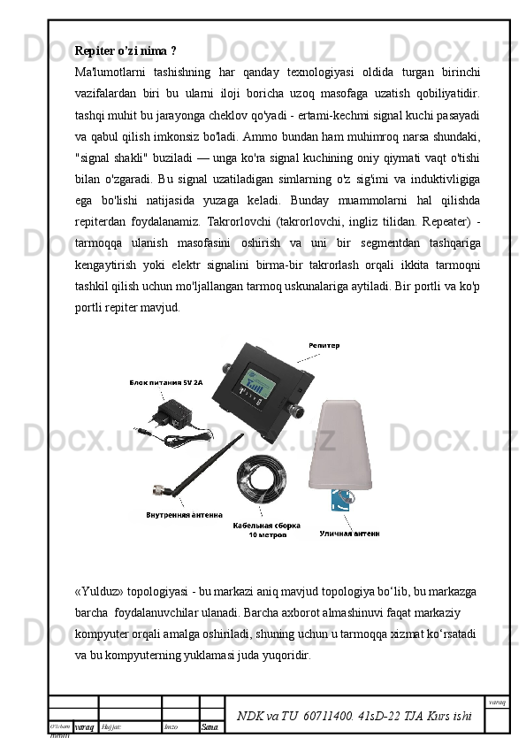 O’lcha m
mm m varaq Hujjat: Imzo
Sana  varaq
NDK va TU  60711400 .   41sD -2 2  TJA  Kurs ishiRepiter o’zi nima ?
Ma'lumotlarni   tashishning   har   qanday   texnologiyasi   oldida   turgan   birinchi
vazifalardan   biri   bu   ularni   iloji   boricha   uzoq   masofaga   uzatish   qobiliyatidir.
tashqi muhit bu jarayonga cheklov qo'yadi - ertami-kechmi signal kuchi pasayadi
va qabul qilish imkonsiz bo'ladi. Ammo bundan ham muhimroq narsa shundaki,
"signal shakli" buziladi — unga ko'ra signal  kuchining oniy qiymati vaqt o'tishi
bilan   o'zgaradi.   Bu   signal   uzatiladigan   simlarning   o'z   sig'imi   va   induktivligiga
ega   bo'lishi   natijasida   yuzaga   keladi.   Bunday   muammolarni   hal   qilishda
repiterdan   foydalanamiz.   Takrorlovchi   (takrorlovchi,   ingliz   tilidan.   Repeater)   -
tarmoqqa   ulanish   masofasini   oshirish   va   uni   bir   segmentdan   tashqariga
kengaytirish   yoki   elektr   signalini   birma-bir   takrorlash   orqali   ikkita   tarmoqni
tashkil qilish uchun mo'ljallangan tarmoq uskunalariga aytiladi. Bir portli va ko'p
portli repiter mavjud.
«Yulduz» topologiyasi - bu markazi aniq mavjud topologiya bо‘lib, bu markazga 
barcha  foydalanuvchilar ulanadi. Barcha axborot almashinuvi faqat markaziy 
kompyuter orqali amalga oshiriladi, shuning uchun u tarmoqqa xizmat kо‘rsatadi 
va bu kompyuterning yuklamasi juda yuqoridir.  