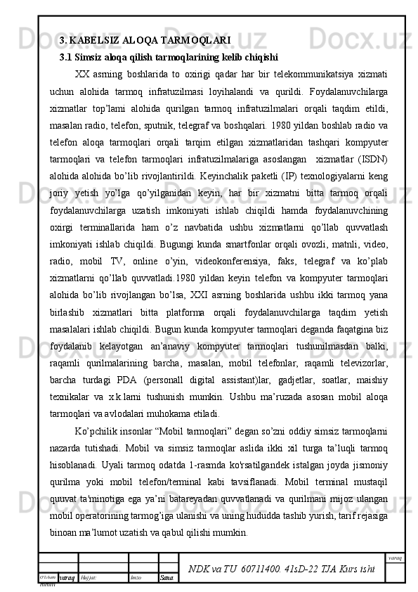 O’lcha m
mm m varaq Hujjat: Imzo
Sana  varaq
NDK va TU  60711400 .   41sD -2 2  TJA  Kurs ishi3. KABELSIZ ALOQA TARMOQLARI
3.1   Simsiz aloqa qilish tarmoqlarining kelib chiqishi
XX   asrning   boshlarida   to   oxirigi   qadar   har   bir   telekommunikatsiya   xizmati
uchun   alohida   tarmoq   infratuzilmasi   loyihalandi   va   qurildi.   Foydalanuvchilarga
xizmatlar   top’lami   alohida   qurilgan   tarmoq   infratuzilmalari   orqali   taqdim   etildi,
masalan radio, telefon, sputnik, telegraf va boshqalari. 1980 yildan boshlab radio va
telefon   aloqa   tarmoqlari   orqali   tarqim   etilgan   xizmatlaridan   tashqari   kompyuter
tarmoqlari   va   telefon   tarmoqlari   infratuzilmalariga   asoslangan     xizmatlar   (ISDN)
alohida  alohida   bo’lib  rivojlantirildi.  Keyinchalik   paketli   (IP)   texnologiyalarni   keng
joriy   yetish   yo’lga   qo’yilganidan   keyin,   har   bir   xizmatni   bitta   tarmoq   orqali
foydalanuvchilarga   uzatish   imkoniyati   ishlab   chiqildi   hamda   foydalanuvchining
oxirgi   terminallarida   ham   o’z   navbatida   ushbu   xizmatlarni   qo’llab   quvvatlash
imkoniyati   ishlab   chiqildi.   Bugungi   kunda   smartfonlar   orqali   ovozli,   matnli,   video,
radio,   mobil   TV,   online   o’yin,   videokonferensiya,   faks,   telegraf   va   ko’plab
xizmatlarni   qo’llab   quvvatladi.1980   yildan   keyin   telefon   va   kompyuter   tarmoqlari
alohida   bo’lib   rivojlangan   bo’lsa,   XXI   asrning   boshlarida   ushbu   ikki   tarmoq   yana
birlashib   xizmatlari   bitta   platforma   orqali   foydalanuvchilarga   taqdim   yetish
masalalari ishlab chiqildi. Bugun kunda kompyuter tarmoqlari deganda faqatgina biz
foydalanib   kelayotgan   an’anaviy   kompyuter   tarmoqlari   tushunilmasdan   balki,
raqamli   qurilmalarining   barcha,   masalan,   mobil   telefonlar,   raqamli   televizorlar,
barcha   turdagi   PDA   (personall   digital   assistant)lar,   gadjetlar,   soatlar,   maishiy
texnikalar   va   x.k.larni   tushunish   mumkin.   Ushbu   ma’ruzada   asosan   mobil   aloqa
tarmoqlari va avlodalari muhokama etiladi.
Ko’pchilik insonlar “Mobil tarmoqlari” degan so’zni oddiy simsiz tarmoqlarni
nazarda   tutishadi.   Mobil   va   simsiz   tarmoqlar   aslida   ikki   xil   turga   ta’luqli   tarmoq
hisoblanadi.   Uyali   tarmoq   odatda   1-rasmda   ko'rsatilgandek   istalgan   joyda   jismoniy
qurilma   yoki   mobil   telefon/terminal   kabi   tavsiflanadi.   Mobil   terminal   mustaqil
quuvat   ta'minotiga   ega   ya’ni   batareyadan   quvvatlanadi   va   qurilmani   mijoz   ulangan
mobil operatorining tarmog’iga ulanishi va uning hududda tashib yurish, tarif rejasiga
binoan ma’lumot uzatish va qabul qilishi mumkin.