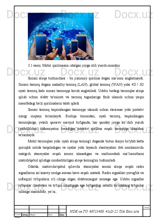 O’lcha m
mm m varaq Hujjat: Imzo
Sana  varaq
NDK va TU  60711400 .   41sD -2 2  TJA  Kurs ishi3.1-rasm. Mobil qurilmasini istalgan joyga olib yurish mumkin
Simsiz   aloqa   tushunchasi   -   bu   jismoniy   qurilma   degan   ma’noni   anglatmaydi.
Simsiz tarmoq degani mahalliy tarmoq (LAN), global tarmoq (WAN) yoki 4G / 3G
uyali tarmoq kabi simsiz tarmoqqa kirish anglatiladi. Ushbu turdagi tarmoqlar aloqa
qilish   uchun   elektr   ta'minoti   va   tarmoq   tugunlariga   fizik   ulanish   uchun   yaqin
masofadagi ba'zi qurilmalarni talab qiladi.
Simsiz   tarmoq   taqsimlangan   tarmoqqa   ulanish   uchun   stasionar   yoki   portativ
oxirgi   nuqtani   ta'minlaydi.   Boshqa   tomondan,   uyali   tarmoq,   taqsimlangan
tarmoqlarga,   yetarli   qamrov   mavjud   bo'lganda,   har   qanday   joyga   ko’chib   yurish
(mobillilikni)   imkoniyatini   beradigan   portativ   qurilma   orqali   tarmoqqa   ulanishni
ta'minlaydi.
Mobil tarmoqlari yoki uyali aloqa tarmog'i deganda butun dunyo bo'ylab katta
quruqlik   ustida   tarqaladigan   va   uyalar   yoki   tayanch   stantsiyalari   deb   nomlanuvchi
uzatgich   stansiyalar   orqali   simsiz   ulanadigan   va   multimediali   ma’lumotlarni
uzatish/qabul qilishga moslashtirilgan aloqa tarmog'ini tushuniladi.
Odatda,   uzatuvchi/qabul   qiluvchi   stansiyalar   simsiz   aloqa   orqali   radio
signallarini an’anaviy usulga asosan havo orqali uzatadi. Radio signallari yorug'lik va
infraqizil   to'lqinlarni   o'z   ichiga   olgan   elektromagnit   xossaga   ega.   Ushbu   signallar
to'lqinlar chastotasi va to'lqin uzunligiga ega bo'lganligi sababli ko'ndalang to'lqinlar
oilasiga mansubdir, ya’ni; 