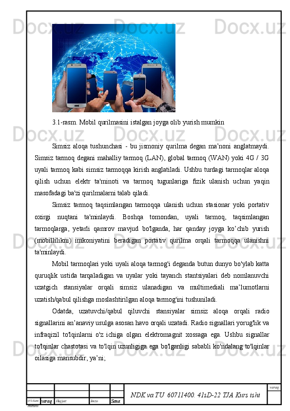O’lcha m
mm m varaq Hujjat: Imzo
Sana  varaq
NDK va TU  60711400 .   41sD -2 2  TJA  Kurs ishi3.1-rasm. Mobil qurilmasini istalgan joyga olib yurish mumkin
Simsiz   aloqa   tushunchasi   -   bu   jismoniy   qurilma   degan   ma’noni   anglatmaydi.
Simsiz tarmoq degani mahalliy tarmoq (LAN), global tarmoq (WAN) yoki 4G / 3G
uyali tarmoq kabi simsiz tarmoqqa kirish anglatiladi. Ushbu turdagi tarmoqlar aloqa
qilish   uchun   elektr   ta'minoti   va   tarmoq   tugunlariga   fizik   ulanish   uchun   yaqin
masofadagi ba'zi qurilmalarni talab qiladi.
Simsiz   tarmoq   taqsimlangan   tarmoqqa   ulanish   uchun   stasionar   yoki   portativ
oxirgi   nuqtani   ta'minlaydi.   Boshqa   tomondan,   uyali   tarmoq,   taqsimlangan
tarmoqlarga,   yetarli   qamrov   mavjud   bo'lganda,   har   qanday   joyga   ko’chib   yurish
(mobillilikni)   imkoniyatini   beradigan   portativ   qurilma   orqali   tarmoqqa   ulanishni
ta'minlaydi.
Mobil tarmoqlari yoki uyali aloqa tarmog'i deganda butun dunyo bo'ylab katta
quruqlik   ustida   tarqaladigan   va   uyalar   yoki   tayanch   stantsiyalari   deb   nomlanuvchi
uzatgich   stansiyalar   orqali   simsiz   ulanadigan   va   multimediali   ma’lumotlarni
uzatish/qabul qilishga moslashtirilgan aloqa tarmog'ini tushuniladi.
Odatda,   uzatuvchi/qabul   qiluvchi   stansiyalar   simsiz   aloqa   orqali   radio
signallarini an’anaviy usulga asosan havo orqali uzatadi. Radio signallari yorug'lik va
infraqizil   to'lqinlarni   o'z   ichiga   olgan   elektromagnit   xossaga   ega.   Ushbu   signallar
to'lqinlar chastotasi va to'lqin uzunligiga ega bo'lganligi sababli ko'ndalang to'lqinlar
oilasiga mansubdir, ya’ni;