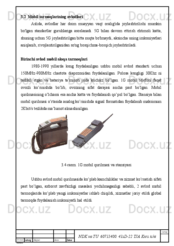 O’lcha m
mm m varaq Hujjat: Imzo
Sana  varaq
NDK va TU  60711400 .   41sD -2 2  TJA  Kurs ishi3.2  Mobil tarmoqlarining avlodlari
Aslida,   avlodlar   har   doim   muayyan   vaqt   oralig'ida   joylashtirilishi   mumkin
bo'lgan   standartlar   guruhlariga   asoslanadi.   5G   bilan   davom   ettirish   ehtimoli   katta,
shuning uchun 5G joylashtirilgan bitta nuqta bo'lmaydi, aksincha uning imkoniyatlari
aniqlanib, rivojlantirilganidan so'ng bosqichma-bosqich joylashtiriladi. 
Birinchi avlod mobil aloqa tarmoqlari
1980-1990   yillarda   keng   foydalanilgan   ushbu   mobil   avlod   standarti   uchun
150MHz-900MHz   chastota   diapozonidan   foydalanilgan.   Polosa   kengligi   30Khz   ni
tashkil   etgan   va   batariya   ta’minoti   juda   kuchsiz   bo’lgan.   1G   mobil   telefoni   faqat
ovozli   ko’rinishda   bo’lib,   ovozning   sifat   darajasi   ancha   past   bo’lgan.   Mobil
qurilmasining o’lchami esa ancha katta va foydalanish qo’pol bo’lgan. Stansiya bilan
mobil qurilmasi o’rtasida analog ko’rinishda signal formatidan foydalanib maksimum
2Kbit/s tezlikda ma’lumot almashinilgan. 
3.4-rasm. 1G mobil qurilmasi va stansiyasi
Ushbu avlod mobil qurilmasida ko’plab kamchiliklar va xizmat ko’rsatish sifati
past   bo’lgan,   axborot   xavfsizligi   masalari   yechilmaganligi   sababli,   2   avlod   mobil
tarmoqlarida ko’plab yangi imkoniyatlar ishlab chiqildi, xizmatlar joriy etildi global
tarmoqda foydalanish imkoniyatli hal etildi. 