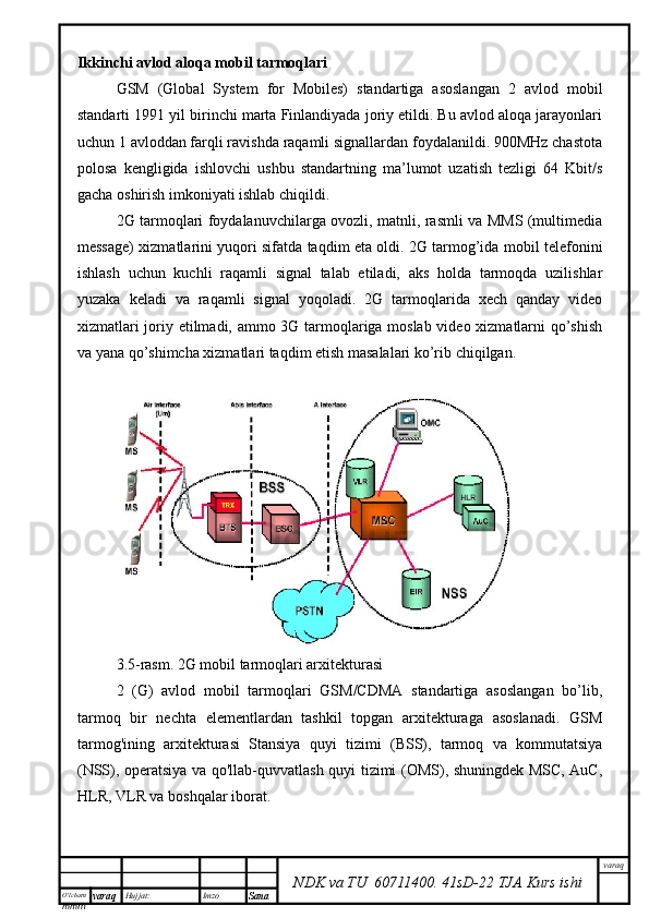 O’lcha m
mm m varaq Hujjat: Imzo
Sana  varaq
NDK va TU  60711400 .   41sD -2 2  TJA  Kurs ishiIkkinchi avlod aloqa mobil tarmoqlari
GSM   (Global   System   for   Mobiles)   standartiga   asoslangan   2   avlod   mobil
standarti 1991 yil birinchi marta Finlandiyada joriy etildi. Bu avlod aloqa jarayonlari
uchun 1 avloddan farqli ravishda raqamli signallardan foydalanildi. 900MHz chastota
polosa   kengligida   ishlovchi   ushbu   standartning   ma’lumot   uzatish   tezligi   64   Kbit/s
gacha oshirish imkoniyati ishlab chiqildi. 
2G tarmoqlari foydalanuvchilarga ovozli, matnli, rasmli va MMS (multimedia
message) xizmatlarini yuqori sifatda taqdim eta oldi. 2G tarmog’ida mobil telefonini
ishlash   uchun   kuchli   raqamli   signal   talab   etiladi,   aks   holda   tarmoqda   uzilishlar
yuzaka   keladi   va   raqamli   signal   yoqoladi.   2G   tarmoqlarida   xech   qanday   video
xizmatlari joriy etilmadi, ammo 3G tarmoqlariga moslab video xizmatlarni qo’shish
va yana qo’shimcha xizmatlari taqdim etish masalalari ko’rib chiqilgan.
3.5-rasm. 2G mobil tarmoqlari arxitekturasi
2   (G)   avlod   mobil   tarmoqlari   GSM/CDMA   standartiga   asoslangan   bo’lib,
tarmoq   bir   nechta   elementlardan   tashkil   topgan   arxitekturaga   asoslanadi.   GSM
tarmog'ining   arxitekturasi   Stansiya   quyi   tizimi   (BSS),   tarmoq   va   kommutatsiya
(NSS), operatsiya va qo'llab-quvvatlash quyi tizimi (OMS), shuningdek MSC, AuC,
HLR, VLR va boshqalar iborat.  