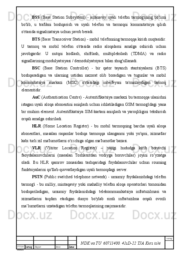 O’lcha m
mm m varaq Hujjat: Imzo
Sana  varaq
NDK va TU  60711400 .   41sD -2 2  TJA  Kurs ishiBSS   (Base   Station   Subsystem)   -   an'anaviy   uyali   telefon   tarmog'ining   bo'limi
bo'lib,   u   trafikni   boshqarish   va   uyali   telefon   va   tarmoqni   kommutatsiya   qilish
o'rtasida signalizatsiya uchun javob beradi.
BTS  (Base Transceiver Station) - mobil telefonning tarmoqqa kirish nuqtasidir.
U   tarmoq   va   mobil   telefon   o'rtasida   radio   aloqalarni   amalga   oshirish   uchun
javobgardir.   U   nutqni   kodlash,   shifrlash,   multiplekslash   (TDMA)   va   radio
signallarining modulyatsiyasi / demodulyatsiyasi bilan shug'ullanadi.
BSC   (Base   Station   Controller)   -   bir   qator   tayanch   stantsiyalarni   (BTS)
boshqaradigan   va   ularning   ustidan   nazorat   olib   boradigan   va   tugunlar   va   mobil
kommutatsiya   markazi   (MSC)   o'rtasidagi   interfeysni   ta'minlaydigan   tarmoq
elementidir. 
AuC  (Authentication Centre) - Autentifikatsiya markazi bu tarmoqqa ulanishni
istagan uyali aloqa abonentini aniqlash uchun ishlatiladigan GSM tarmog'idagi yana
bir muhim element. Autentifikatsiya SIM-kartani aniqlash va yaroqliligini tekshirish
orqali amalga oshiriladi.
HLR   (Home   Location   Register)   -   bu   mobil   tarmoqning   barcha   uyali   aloqa
abonentlari,   masalan   raqamlar   boshqa   tarmoqqa   ulanganmi   yoki   yo'qmi,   xizmatlar
kabi turli xil ma'lumotlarni o'z ichiga olgan ma'lumotlar bazasi.
VLR   (Visitor   Location   Register)   –   yangi   hududga   kirib   boruvchi
faoydalanuvchilarni   (masalan   Toshkentdan   vodiyga   boruvchilar)   joyini   ro’yxatga
oladi.   Bu   HLR   qamrov   zonasidan   tashqaridagi   foydalanuvchilar   uchun   rouming
funktsiyalarini qo'llab-quvvatlaydigan uyali tarmoqdagi server.
PSTN   (Public switched telephone network) - umumiy foydalanishdagi telefon
tarmog'i  - bu milliy, mintaqaviy  yoki  mahalliy telefon aloqa  operatorlari  tomonidan
boshqariladigan,   umumiy   foydalanishdagi   telekommunikatsiya   infratuzilmasi   va
xizmatlarini   taqdim   etadigan   dunyo   bo'ylab   simli   infratuzilma   orqali   ovozli
ma’lumotlarni uzatadigan telefon tarmoqlarining majmuasidir. 