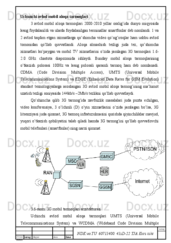 O’lcha m
mm m varaq Hujjat: Imzo
Sana  varaq
NDK va TU  60711400 .   41sD -2 2  TJA  Kurs ishiUchunchi avlod mobil aloqa tarmoqlari
3   avlod   mobil   aloqa   tarmoqlari   2000-2010   yillar   oralig’ida   dunyo   miqyosida
keng foydalanildi va ularda foydalanilgan terminallar smartfonlar deb nomlandi. 1 va
2 avlod taqdim etgan xizmatlarga qo’shimcha video qo’ng’iroqlar  ham ushbu avlod
tomonidan   qo’llab   quvvatlandi.   Aloqa   almashish   tezligi   juda   tez,   qo’shimcha
xizmatlari  ko’paygan  va   mobil  TV  xizmatlarini  o’zida  jamlagan   3G  tarmoqlari   1.6-
2.0   GHz   chastota   diapozonida   ishlaydi.   Bunday   mobil   aloqa   tarmoqlarining
o’tkazish   polosasi   100Hz   va   keng   polosali   qaramli   tarmoq   ham   deb   nomlanadi.
CDMA   (Code   Division   Multiple   Access),   UMTS   (Universal   Mobile
Telecommunications  System)  va EDGE  (Enhanced  Data Rates  for  GSM Evolution)
standart   texnologiyalarga   asoslangan   3G   avlod   mobil   aloqa   tarmog’ining   ma’lumot
uzatish tezligi soniyasida 144kb/s –2Mb/s tezlikni qo’llab quvvatlaydi. 
Qo’shimcha   qilib   3G   tarmog’ida   xavfsizlik   masalalari   juda   puxta   echilgan,
video   konferensiya,   3   o’lchmli   (D)   o’yin   xizmatlarini   o’zida   jamlagan   bo’lsa,   3G
litsenziyasi juda qimmat, 3G tarmoq infratuzulmasini qurishda qiyinchiliklar mavjud,
yuqori  o’tkazish  qobiliyatini  talab qiladi  hamda  3G tarmog’ini  qo’llab quvvatlovchi
mobil telefonlari (smartfonlar) ning narxi qimmat. 
3.6-rasm. 3G mobil tarmoqlari arxitekturasi
Uchinchi   avlod   mobil   aloqa   tarmoqlari   UMTS   (Universal   Mobile
Telecommunications   System)   va   WCDMA   (Wideband   Code   Division   Multiple 