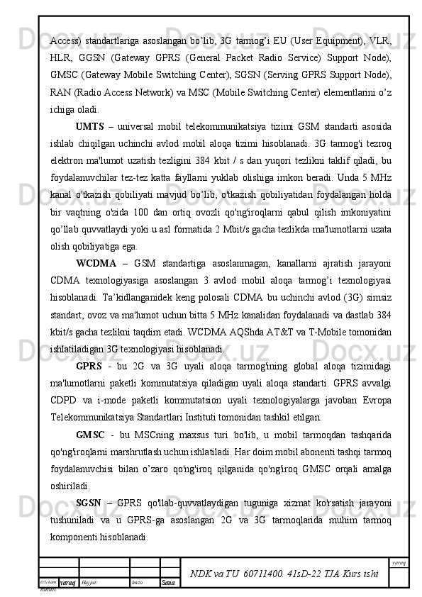 O’lcha m
mm m varaq Hujjat: Imzo
Sana  varaq
NDK va TU  60711400 .   41sD -2 2  TJA  Kurs ishiAccess)   standartlariga   asoslangan   bo’lib,   3G   tarmog’i   EU   (User   Equipment),   VLR,
HLR,   GGSN   (Gateway   GPRS   (General   Packet   Radio   Service)   Support   Node),
GMSC (Gateway Mobile Switching Center), SGSN (Serving GPRS Support  Node),
RAN (Radio Access Network) va MSC (Mobile Switching Center) elementlarini o’z
ichiga oladi. 
UMTS   –   universal   mobil   telekommunikatsiya   tizimi   GSM   standarti   asosida
ishlab   chiqilgan   uchinchi   avlod   mobil   aloqa   tizimi   hisoblanadi.   3G   tarmog'i   tezroq
elektron   ma'lumot   uzatish   tezligini   384   kbit   /   s   dan   yuqori   tezlikni   taklif   qiladi,   bu
foydalanuvchilar   tez-tez   katta   fayllarni   yuklab   olishiga   imkon   beradi.   Unda   5   MHz
kanal   o'tkazish   qobiliyati   mavjud   bo’lib,   o'tkazish   qobiliyatidan   foydalangan   holda
bir   vaqtning   o'zida   100   dan   ortiq   ovozli   qo'ng'iroqlarni   qabul   qilish   imkoniyatini
qo’llab quvvatlaydi yoki u asl formatida 2 Mbit/s gacha tezlikda ma'lumotlarni uzata
olish qobiliyatiga ega.
WCDMA   –   GSM   standartiga   asoslanmagan,   kanallarni   ajratish   jarayoni
CDMA   texnologiyasiga   asoslangan   3   avlod   mobil   aloqa   tarmog’i   texnologiyasi
hisoblanadi.   Ta’kidlanganidek   keng   polosali   CDMA   bu   uchinchi   avlod   (3G)   simsiz
standart, ovoz va ma'lumot uchun bitta 5 MHz kanalidan foydalanadi va dastlab 384
kbit/s gacha tezlikni taqdim etadi. WCDMA AQShda AT&T va T-Mobile tomonidan
ishlatiladigan 3G texnologiyasi hisoblanadi.
GPRS   -   bu   2G   va   3G   uyali   aloqa   tarmog'ining   global   aloqa   tizimidagi
ma'lumotlarni   paketli   kommutatsiya   qiladigan   uyali   aloqa   standarti.   GPRS   avvalgi
CDPD   va   i-mode   paketli   kommutatsion   uyali   texnologiyalarga   javoban   Evropa
Telekommunikatsiya Standartlari Instituti tomonidan tashkil etilgan.
GMSC   -   bu   MSCning   maxsus   turi   bo'lib,   u   mobil   tarmoqdan   tashqarida
qo'ng'iroqlarni marshrutlash uchun ishlatiladi. Har doim mobil abonenti tashqi tarmoq
foydalanuvchisi   bilan   o’zaro   qo'ng'iroq   qilganida   qo'ng'iroq   GMSC   orqali   amalga
oshiriladi. 
SGSN   –   GPRS   qo'llab-quvvatlaydigan   tuguniga   xizmat   ko'rsatish   jarayoni
tushuniladi   va   u   GPRS-ga   asoslangan   2G   va   3G   tarmoqlarida   muhim   tarmoq
komponenti hisoblanadi.  