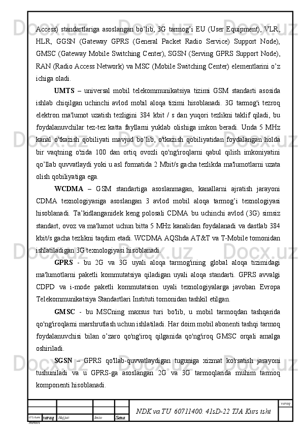 O’lcha m
mm m varaq Hujjat: Imzo
Sana  varaq
NDK va TU  60711400 .   41sD -2 2  TJA  Kurs ishiAccess)   standartlariga   asoslangan   bo’lib,   3G   tarmog’i   EU   (User   Equipment),   VLR,
HLR,   GGSN   (Gateway   GPRS   (General   Packet   Radio   Service)   Support   Node),
GMSC (Gateway Mobile Switching Center), SGSN (Serving GPRS Support  Node),
RAN (Radio Access Network) va MSC (Mobile Switching Center) elementlarini o’z
ichiga oladi. 
UMTS   –   universal   mobil   telekommunikatsiya   tizimi   GSM   standarti   asosida
ishlab   chiqilgan   uchinchi   avlod   mobil   aloqa   tizimi   hisoblanadi.   3G   tarmog'i   tezroq
elektron   ma'lumot   uzatish   tezligini   384   kbit   /   s   dan   yuqori   tezlikni   taklif   qiladi,   bu
foydalanuvchilar   tez-tez   katta   fayllarni   yuklab   olishiga   imkon   beradi.   Unda   5   MHz
kanal   o'tkazish   qobiliyati   mavjud   bo’lib,   o'tkazish   qobiliyatidan   foydalangan   holda
bir   vaqtning   o'zida   100   dan   ortiq   ovozli   qo'ng'iroqlarni   qabul   qilish   imkoniyatini
qo’llab quvvatlaydi yoki u asl formatida 2 Mbit/s gacha tezlikda ma'lumotlarni uzata
olish qobiliyatiga ega.
WCDMA   –   GSM   standartiga   asoslanmagan,   kanallarni   ajratish   jarayoni
CDMA   texnologiyasiga   asoslangan   3   avlod   mobil   aloqa   tarmog’i   texnologiyasi
hisoblanadi.   Ta’kidlanganidek   keng   polosali   CDMA   bu   uchinchi   avlod   (3G)   simsiz
standart, ovoz va ma'lumot uchun bitta 5 MHz kanalidan foydalanadi va dastlab 384
kbit/s gacha tezlikni taqdim etadi. WCDMA AQShda AT&T va T-Mobile tomonidan
ishlatiladigan 3G texnologiyasi hisoblanadi.
GPRS   -   bu   2G   va   3G   uyali   aloqa   tarmog'ining   global   aloqa   tizimidagi
ma'lumotlarni   paketli   kommutatsiya   qiladigan   uyali   aloqa   standarti.   GPRS   avvalgi
CDPD   va   i-mode   paketli   kommutatsion   uyali   texnologiyalarga   javoban   Evropa
Telekommunikatsiya Standartlari Instituti tomonidan tashkil etilgan.
GMSC   -   bu   MSCning   maxsus   turi   bo'lib,   u   mobil   tarmoqdan   tashqarida
qo'ng'iroqlarni marshrutlash uchun ishlatiladi. Har doim mobil abonenti tashqi tarmoq
foydalanuvchisi   bilan   o’zaro   qo'ng'iroq   qilganida   qo'ng'iroq   GMSC   orqali   amalga
oshiriladi. 
SGSN   –   GPRS   qo'llab-quvvatlaydigan   tuguniga   xizmat   ko'rsatish   jarayoni
tushuniladi   va   u   GPRS-ga   asoslangan   2G   va   3G   tarmoqlarida   muhim   tarmoq
komponenti hisoblanadi.
