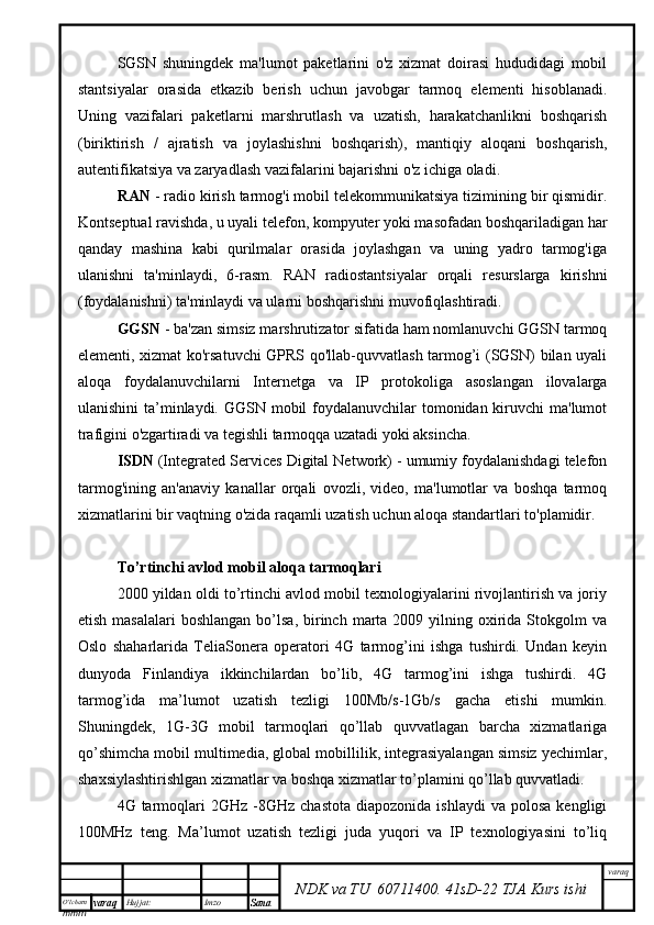 O’lcha m
mm m varaq Hujjat: Imzo
Sana  varaq
NDK va TU  60711400 .   41sD -2 2  TJA  Kurs ishiSGSN   shuningdek   ma'lumot   paketlarini   o'z   xizmat   doirasi   hududidagi   mobil
stantsiyalar   orasida   etkazib   berish   uchun   javobgar   tarmoq   elementi   hisoblanadi.
Uning   vazifalari   paketlarni   marshrutlash   va   uzatish,   harakatchanlikni   boshqarish
(biriktirish   /   ajratish   va   joylashishni   boshqarish),   mantiqiy   aloqani   boshqarish,
autentifikatsiya va zaryadlash vazifalarini bajarishni o'z ichiga oladi.
RAN  - radio kirish tarmog'i mobil telekommunikatsiya tizimining bir qismidir.
Kontseptual ravishda, u uyali telefon, kompyuter yoki masofadan boshqariladigan har
qanday   mashina   kabi   qurilmalar   orasida   joylashgan   va   uning   yadro   tarmog'iga
ulanishni   ta'minlaydi,   6-rasm.   RAN   radiostantsiyalar   orqali   resurslarga   kirishni
(foydalanishni) ta'minlaydi va ularni boshqarishni muvofiqlashtiradi. 
GGSN  - ba'zan simsiz marshrutizator sifatida ham nomlanuvchi GGSN tarmoq
elementi, xizmat ko'rsatuvchi GPRS qo'llab-quvvatlash tarmog’i (SGSN) bilan uyali
aloqa   foydalanuvchilarni   Internetga   va   IP   protokoliga   asoslangan   ilovalarga
ulanishini  ta’minlaydi. GGSN mobil foydalanuvchilar  tomonidan kiruvchi  ma'lumot
trafigini o'zgartiradi va tegishli tarmoqqa uzatadi yoki aksincha.
ISDN  (Integrated Services Digital Network) - umumiy foydalanishdagi telefon
tarmog'ining   an'anaviy   kanallar   orqali   ovozli,   video,   ma'lumotlar   va   boshqa   tarmoq
xizmatlarini bir vaqtning o'zida raqamli uzatish uchun aloqa standartlari to'plamidir.
To’rtinchi avlod mobil aloqa tarmoqlari
2000 yildan oldi to’rtinchi avlod mobil texnologiyalarini rivojlantirish va joriy
etish  masalalari   boshlangan  bo’lsa,   birinch  marta  2009 yilning  oxirida  Stokgolm   va
Oslo   shaharlarida   TeliaSonera   operatori   4G   tarmog’ini   ishga   tushirdi.   Undan   keyin
dunyoda   Finlandiya   ikkinchilardan   bo’lib,   4G   tarmog’ini   ishga   tushirdi.   4G
tarmog’ida   ma’lumot   uzatish   tezligi   100Mb/s-1Gb/s   gacha   etishi   mumkin.
Shuningdek,   1G-3G   mobil   tarmoqlari   qo’llab   quvvatlagan   barcha   xizmatlariga
qo’shimcha mobil multimedia, global mobillilik, integrasiyalangan simsiz yechimlar,
shaxsiylashtirishlgan xizmatlar va boshqa xizmatlar to’plamini qo’llab quvvatladi. 
4G  tarmoqlari  2GHz  -8GHz  chastota  diapozonida  ishlaydi   va  polosa   kengligi
100MHz   teng.   Ma’lumot   uzatish   tezligi   juda   yuqori   va   IP   texnologiyasini   to’liq 