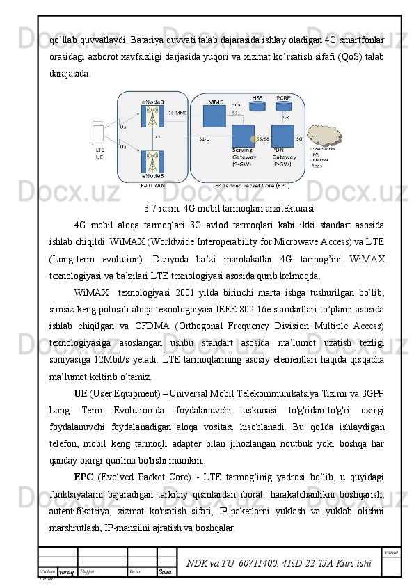 O’lcha m
mm m varaq Hujjat: Imzo
Sana  varaq
NDK va TU  60711400 .   41sD -2 2  TJA  Kurs ishiqo’llab quvvatlaydi. Batariya quvvati talab dajarasida ishlay oladigan 4G smartfonlar
orasidagi axborot xavfsizligi darjasida yuqori va xizmat ko’rsatish sifafi (QoS) talab
darajasida.  
3.7-rasm. 4G mobil tarmoqlari arxitekturasi
4G   mobil   aloqa   tarmoqlari   3G   avlod   tarmoqlari   kabi   ikki   standart   asosida
ishlab chiqildi: WiMAX (Worldwide Interoperability for Microwave Access) va LTE
(Long-term   evolution).   Dunyoda   ba’zi   mamlakatlar   4G   tarmog’ini   WiMAX
texnologiyasi va ba’zilari LTE texnologiyasi asosida qurib kelmoqda. 
WiMAX     texnologiyasi   2001   yilda   birinchi   marta   ishga   tushurilgan   bo’lib,
simsiz keng polosali aloqa texnologoiyasi IEEE 802.16e standartlari to’plami asosida
ishlab   chiqilgan   va   OFDMA   (Orthogonal   Frequency   Division   Multiple   Access)
texnologiyasiga   asoslangan   ushbu   standart   asosida   ma’lumot   uzatish   tezligi
soniyasiga   12Mbit/s   yetadi.   LTE   tarmoqlarining   asosiy   elementlari   haqida   qisqacha
ma’lumot keltirib o’tamiz.
UE  (User Equipment) – Universal Mobil Telekommunikatsiya Tizimi va 3GPP
Long   Term   Evolution-da   foydalanuvchi   uskunasi   to'g'ridan-to'g'ri   oxirgi
foydalanuvchi   foydalanadigan   aloqa   vositasi   hisoblanadi.   Bu   qo'lda   ishlaydigan
telefon,   mobil   keng   tarmoqli   adapter   bilan   jihozlangan   noutbuk   yoki   boshqa   har
qanday oxirgi qurilma bo'lishi mumkin.
EPC   (Evolved   Packet   Core)   -   LTE   tarmog’inig   yadrosi   bo’lib,   u   quyidagi
funktsiyalarni   bajaradigan   tarkibiy   qismlardan   iborat:   harakatchanlikni   boshqarish,
autentifikatsiya,   xizmat   ko'rsatish   sifati,   IP-paketlarni   yuklash   va   yuklab   olishni
marshrutlash, IP-manzilni ajratish va boshqalar. 